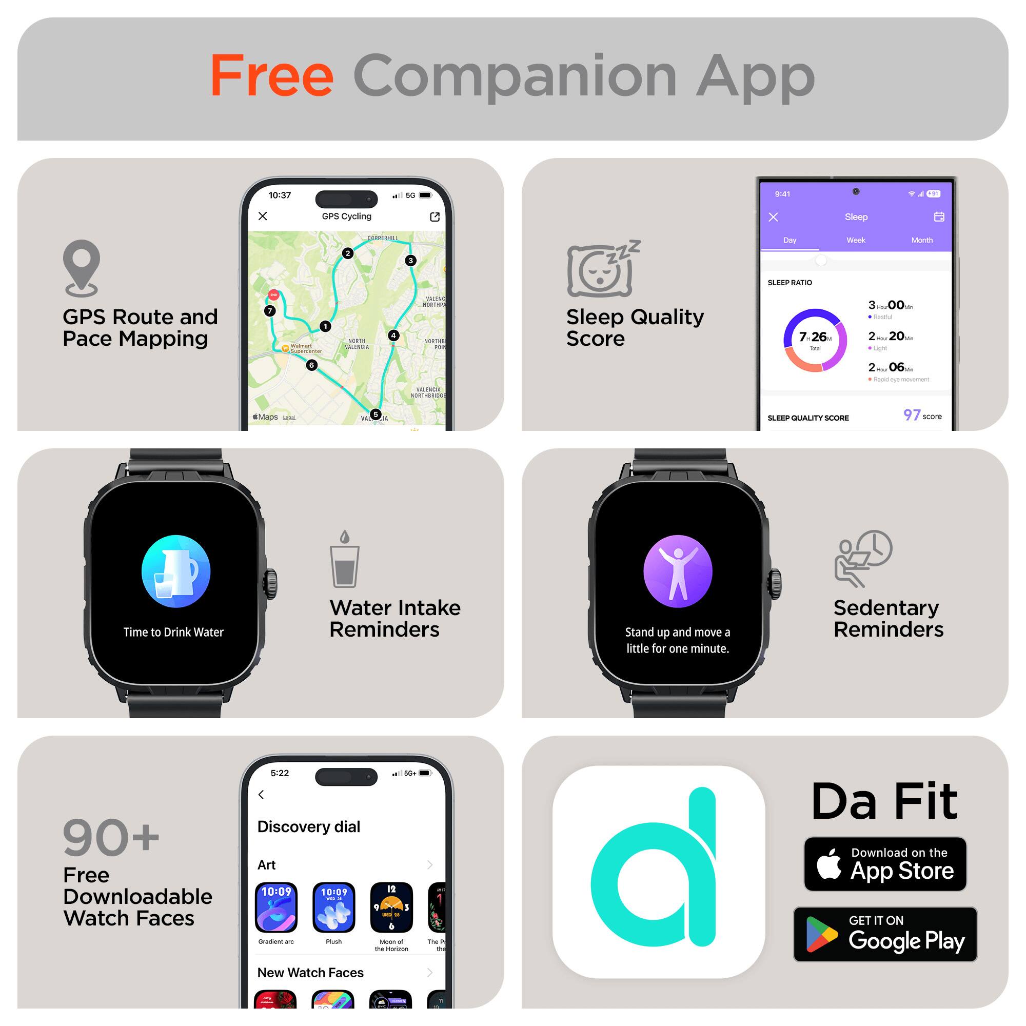 Free Companion App

- GPS Route and Pace Mapping
- Sleep Quality Score
- Water Intake Reminders
- Sedentary Reminders
- 90+ Free Downloadable Watch Faces
- Da Fit

Download on the App Store
GET IT ON Google Play