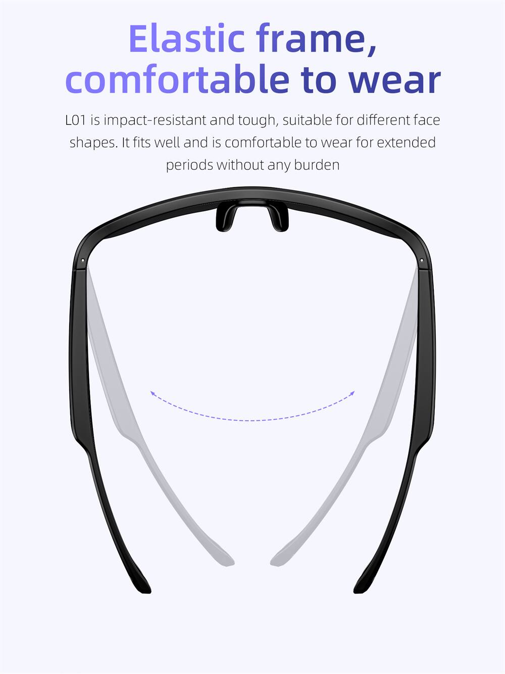 Elastic frame, comfortable to wear

L01 is impact-resistant and tough, suitable for different face shapes. It fits well and is comfortable to wear for extended periods without any burden