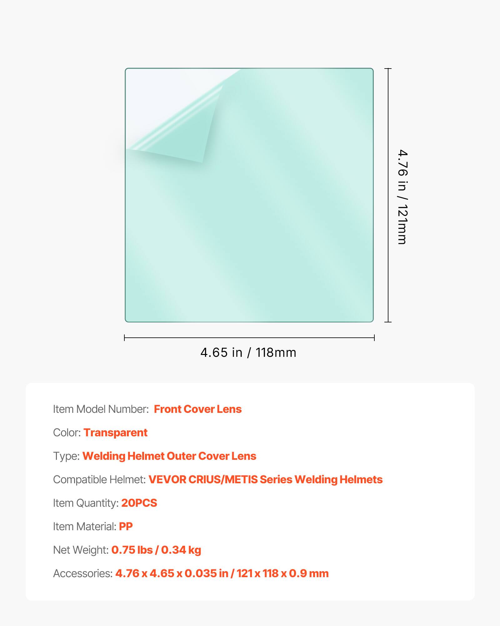 4.76 in / 121mm  
4.65 in / 118mm  

Item Model Number: Front Cover Lens  
Color: Transparent  
Type: Welding Helmet Outer Cover Lens  
Compatible Helmet: VEVOR CRIUS/METIS Series Welding Helmets  
Item Quantity: 20PCS  
Item Material: PP  
Net Weight: 0.75 lbs / 0.34 kg  
Accessories: 4.76 x 4.65 x 0.035 in / 121 x 118 x 0.9 mm