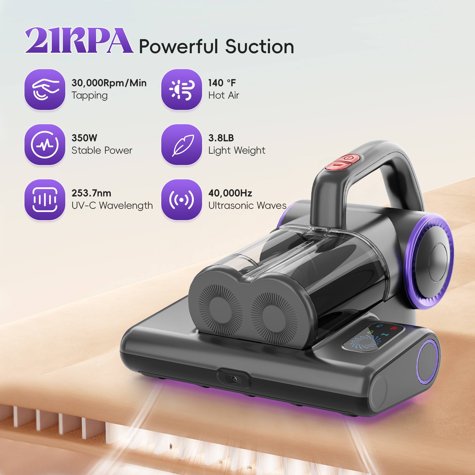 21RPA Powerful Suction  
30,000Rpm/Min Tapping  
140 °F Hot Air  
350W Stable Power  
3.8LB Light Weight  
253.7nm UV-C Wavelength  
40,000Hz Ultrasonic Waves