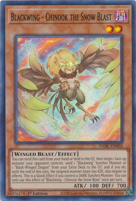DARK BLACKWING - CHINOOK THE SNOW BLAST  
DABL-EN003 [WINGED BEAST / EFFECT]  
You can send this card from your hand or field to the GY, then target 1 face-up monster your opponent controls; send 1 "Blackwing" Synchro Monster or 1 "Black-Winged Dragon" from your Extra Deck to the GY, and if you do, until the end of this turn, the targeted monster loses 700 ATK, also negate its effects. This is a Quick Effect if you control a DARK Synchro Monster. You can only use this effect of "Blackwing Chinook the Snow Blast" once per turn.  
ATK 100 DEF 700  
34976176 1st Edition 2020  
Studio Dice/SHUEISHA, TV TOKYO, KONAMI