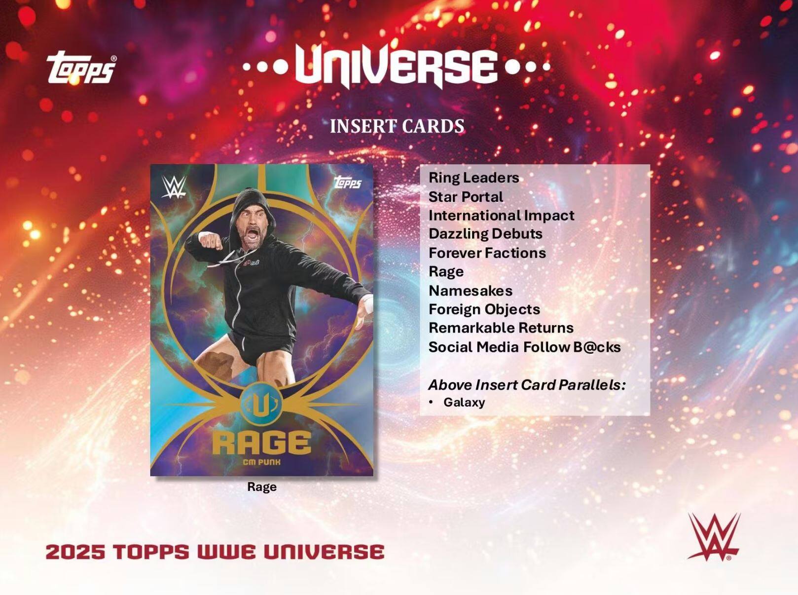 **Topps Universe Insert Cards**

- Ring Leaders
- Star Portal
- International Impact
- Dazzling Debut
- Forever Factions
- Rage
- Namesakes
- Foreign Objects
- Remarkable Returns
- Social Media Follow B@cks

**Above Insert Card Parallels:**
- Galaxy

**2025 Topps WWE Universe**