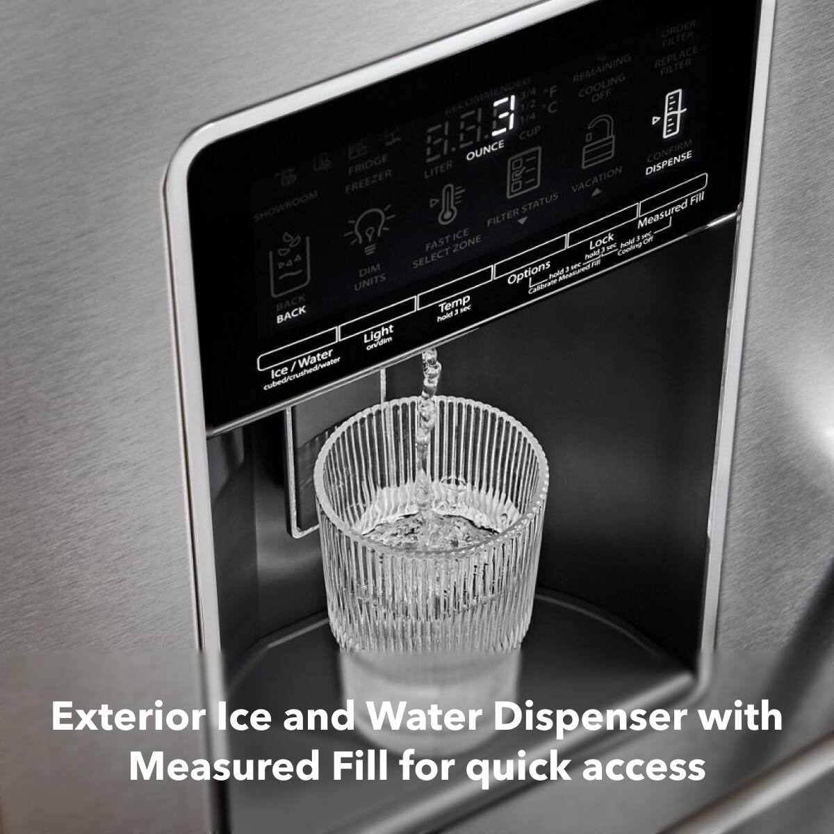 Exterior Ice and Water Dispenser with Measured Fill for quick access

ORDER FILTER REMAINING REPLACE FILTER RECOMMENDED 3/4 F COOLING OFF 1/2 C 1/4 FRIDGE B. OUNCE CUP DISPENSE LITER VACATION FREEZER SHOWROOM STATUS FIM FILTER Measured ICE Lock F - OF FAST ZONE - Condin Ao SELECT hodf - R DIM Options hodd UNITS Caioare BACK Temp a - BACK Polt Light on / Water -twinaurebadr Ice Exterior Ice and Water Dispenser with Measured Fill for quick access