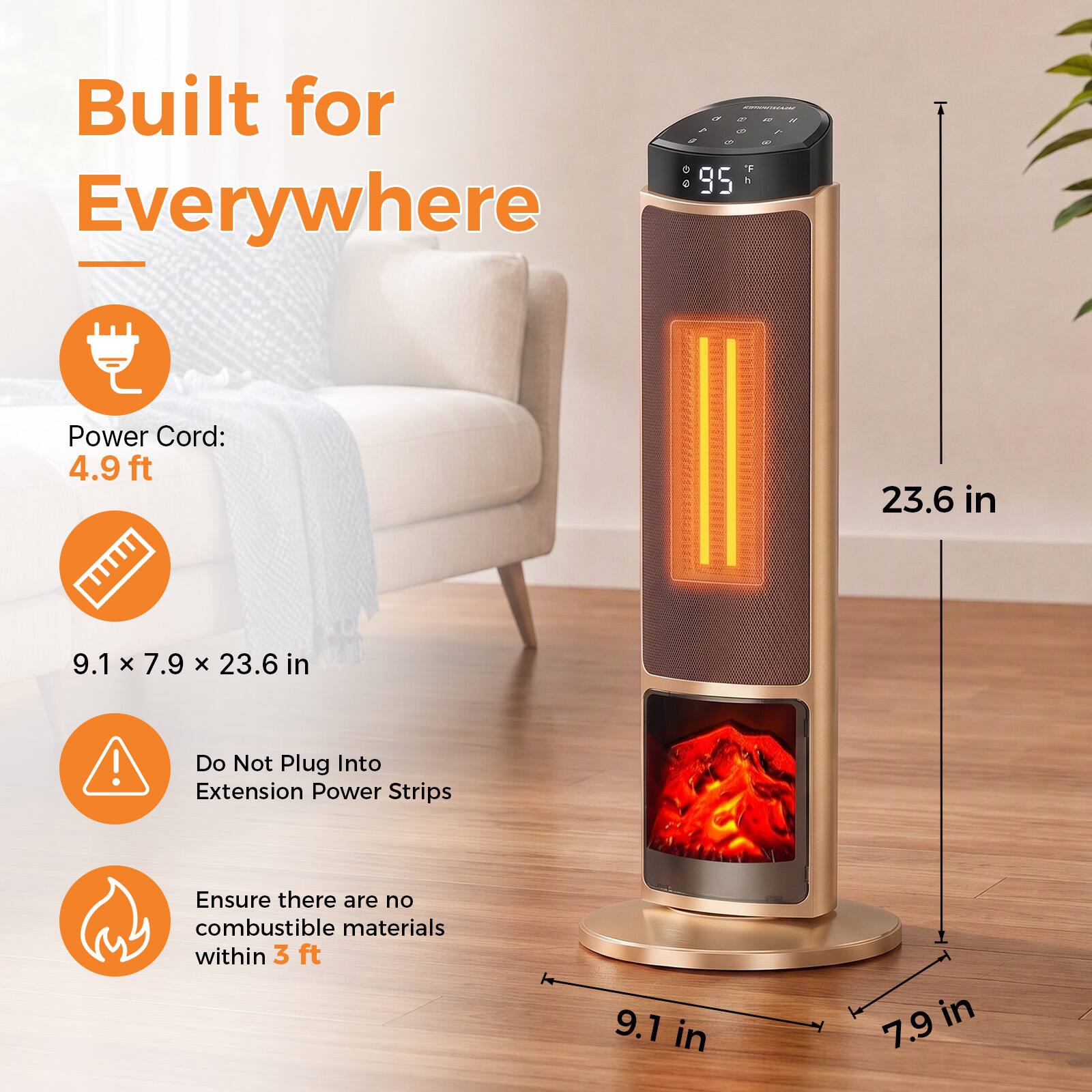 Built for Everywhere

Power Cord: 4.9 ft

9.1 x 7.9 x 23.6 in

Do Not Plug Into Extension Power Strips

Ensure there are no combustible materials within 3 ft