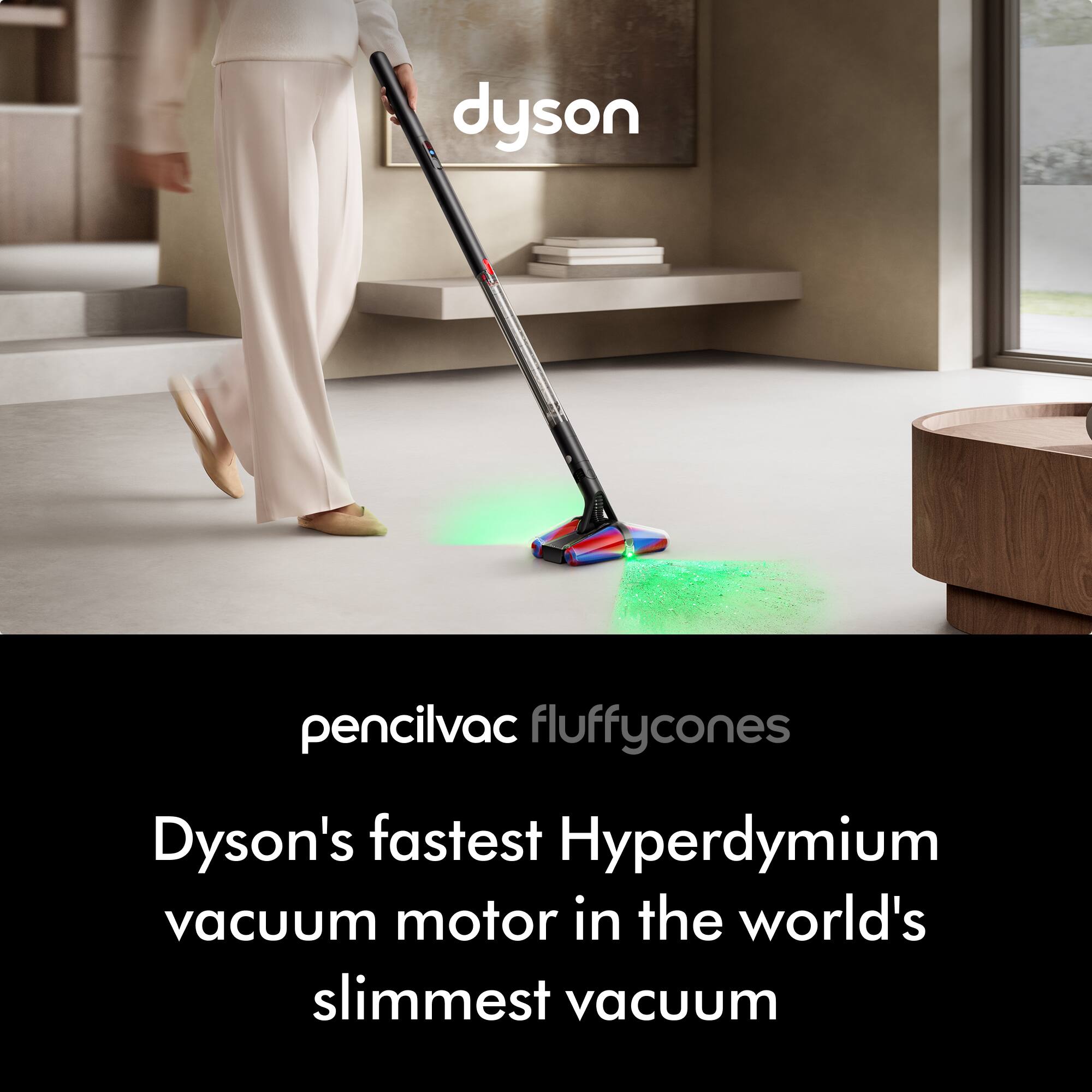 pencilvac fluffycones  
Dyson's fastest Hyperdymium vacuum motor in the world's slimmest vacuum