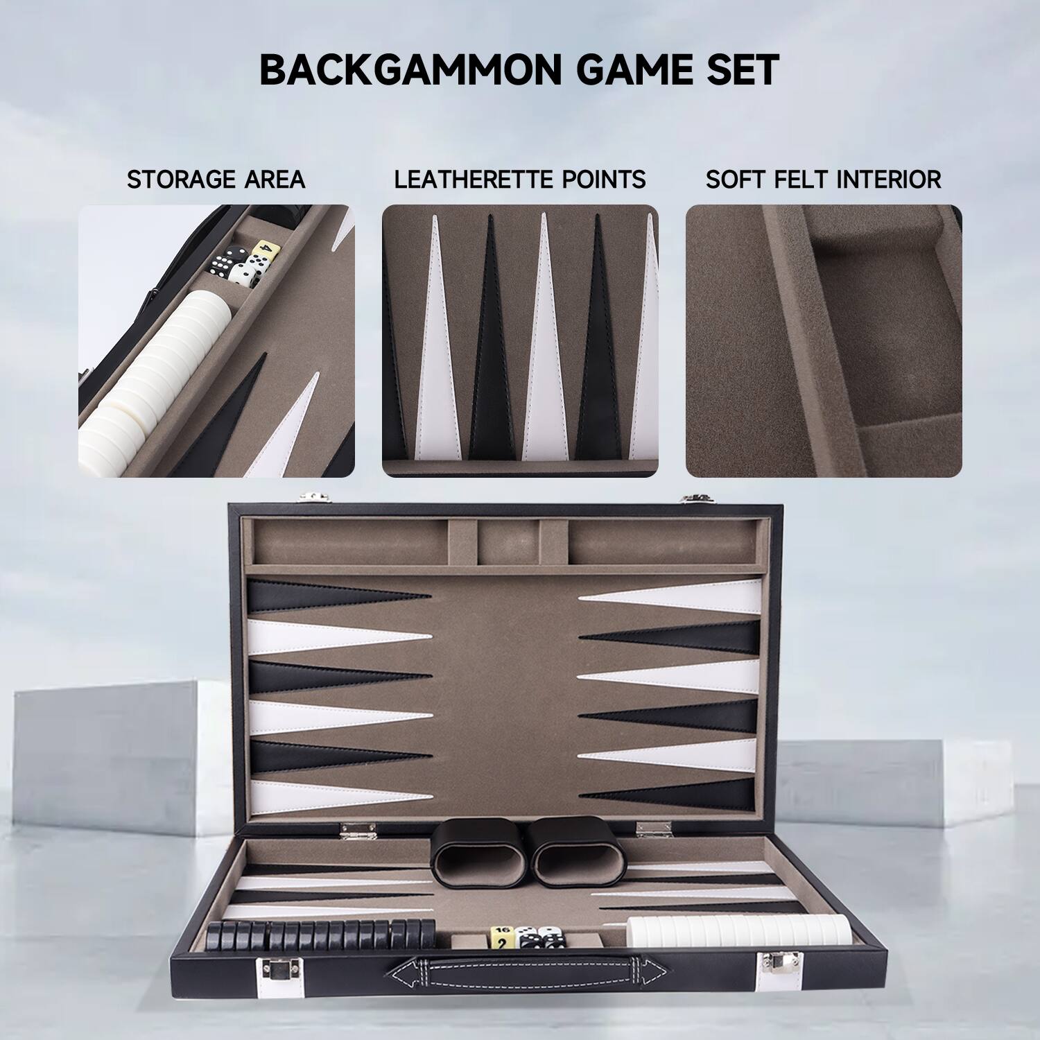 BACKGAMMON GAME SET
STORAGE AREA
LEATHERETTE POINTS
SOFT FELT INTERIOR