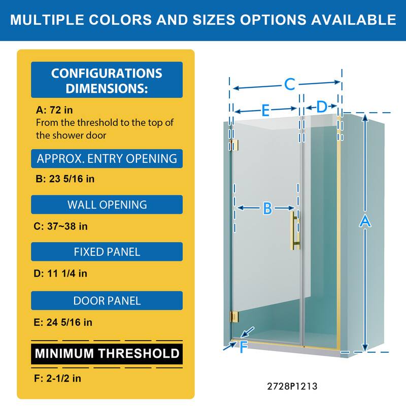 MULTIPLE COLORS AND SIZES OPTIONS AVAILABLE

CONFIGURATIONS DIMENSIONS:
A: 72 in
From the threshold to the top of the shower door

APPROX. ENTRY OPENING
B: 23 5/16 in

WALL OPENING
C: 37~38 in

FIXED PANEL
D: 11 1/4 in

DOOR PANEL
E: 24 5/16 in

MINIMUM THRESHOLD
F: 2-1/2 in

2728P1213