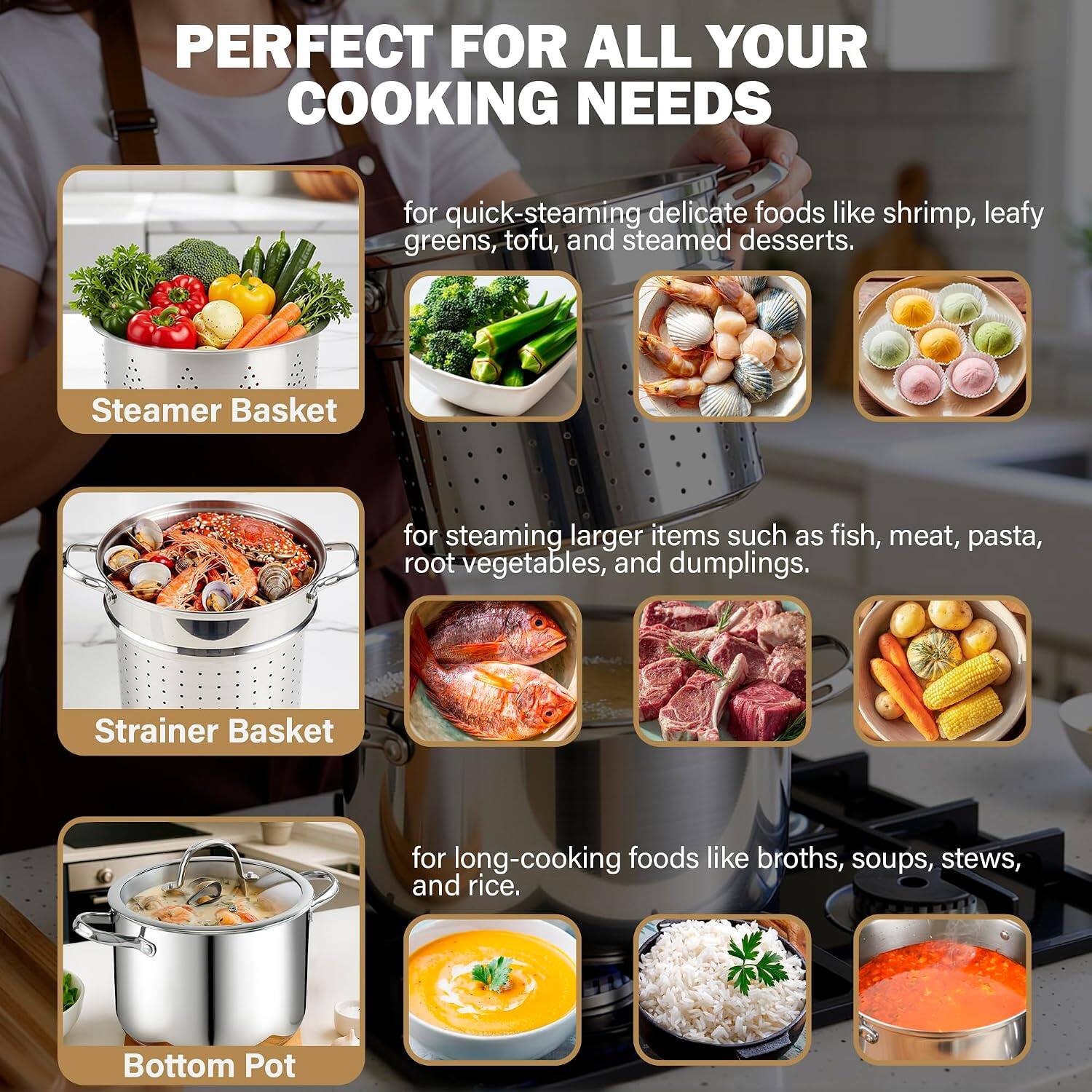 PERFECT FOR ALL YOUR COOKING NEEDS

- Steamer Basket
  - for quick-steaming delicate foods like shrimp, leafy greens, tofu, and steamed desserts.

- Strainer Basket
  - for steaming larger items such as fish, meat, pasta, root vegetables, and dumplings.

- Bottom Pot
  - for long-cooking foods like broths, soups, stews, and rice.