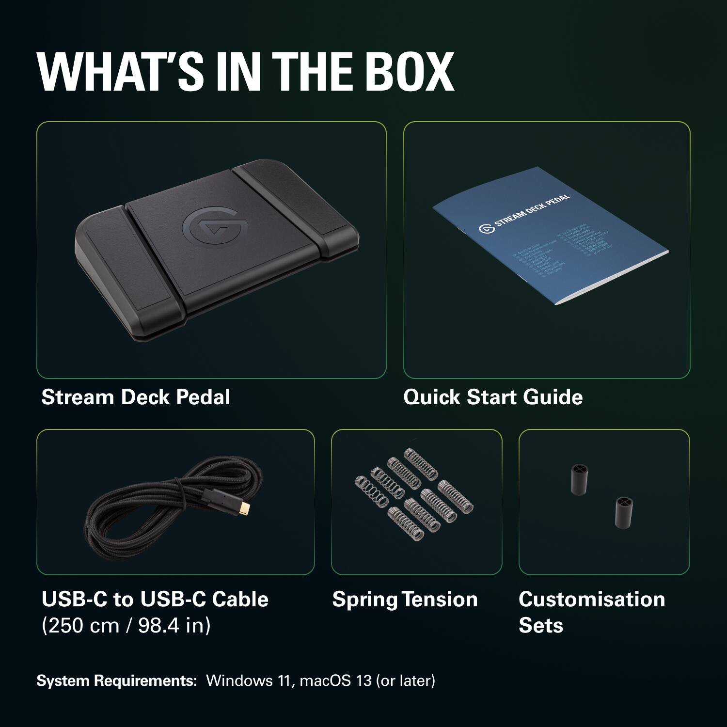 WHAT'S IN THE BOX

Stream Deck Pedal

Quick Start Guide

USB-C to USB-C Cable (250 cm / 98.4 in)

Spring Tension

Customisation Sets

System Requirements: Windows 11, macOS 13 (or later)
