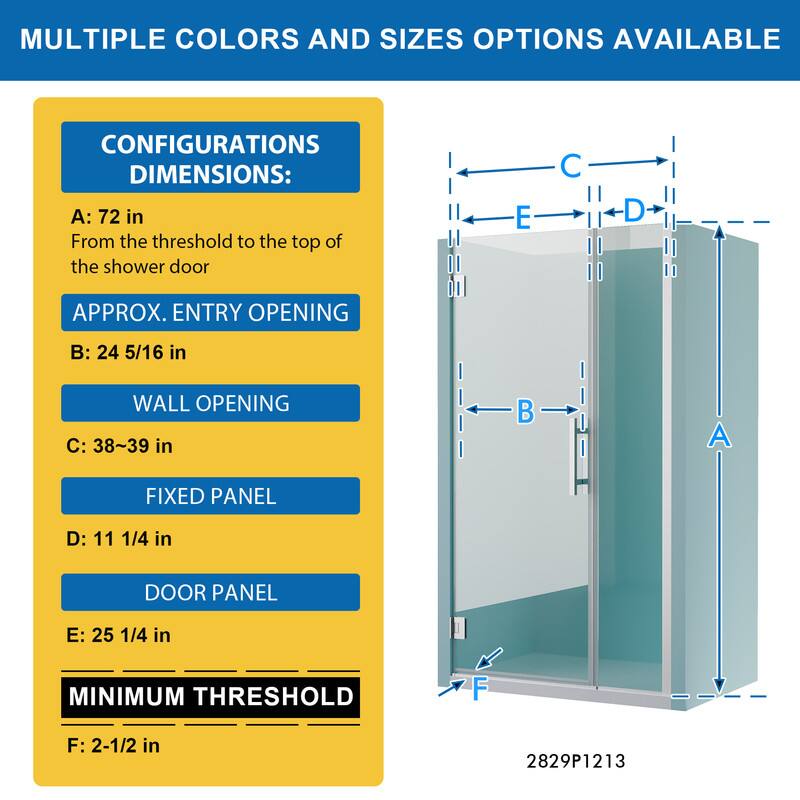 MULTIPLE COLORS AND SIZES OPTIONS AVAILABLE

CONFIGURATIONS DIMENSIONS:
A: 72 in
From the threshold to the top of the shower door

APPROX. ENTRY OPENING
B: 24 5/16 in

WALL OPENING
C: 38~39 in

FIXED PANEL
D: 11 1/4 in

DOOR PANEL
E: 25 1/4 in

MINIMUM THRESHOLD
F: 2-1/2 in

2829P1213