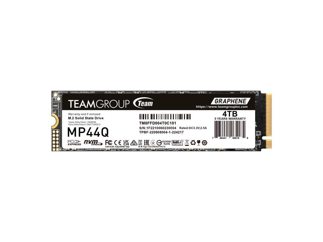 TEAMGROUP Team  
https://www.teamgroupinc.com  
Warranty void if removed  
M.2 Solid State Drive  
GRAPHENE  
4TB  
5 YEARS WARRANTY  
MP44Q  
PCIe NVMe  
S/N: 1F2210060230004  
Rated: DC3.3V:2.5A  
TM8FFD004T0C101  
TPBF-220908004-1-224217  
Taiwan Utility Patent / M629748  
China Utility Patent / CN217135922 U  
CE, FCC, RoHS, etc.  
65441 06518  
7