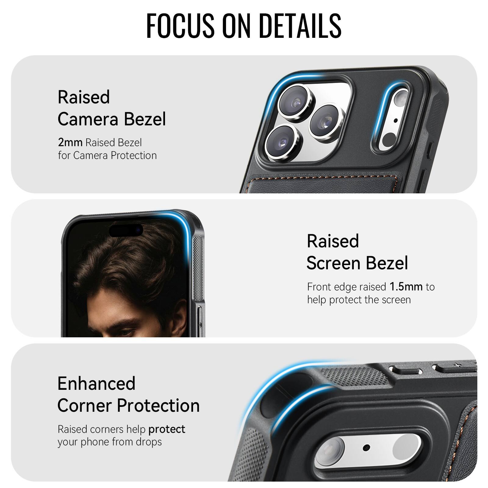 FOCUS ON DETAILS

Raised Camera Bezel
2mm Raised Bezel for Camera Protection

Raised Screen Bezel
Front edge raised 1.5mm to help protect the screen

Enhanced Corner Protection
Raised corners help protect your phone from drops
