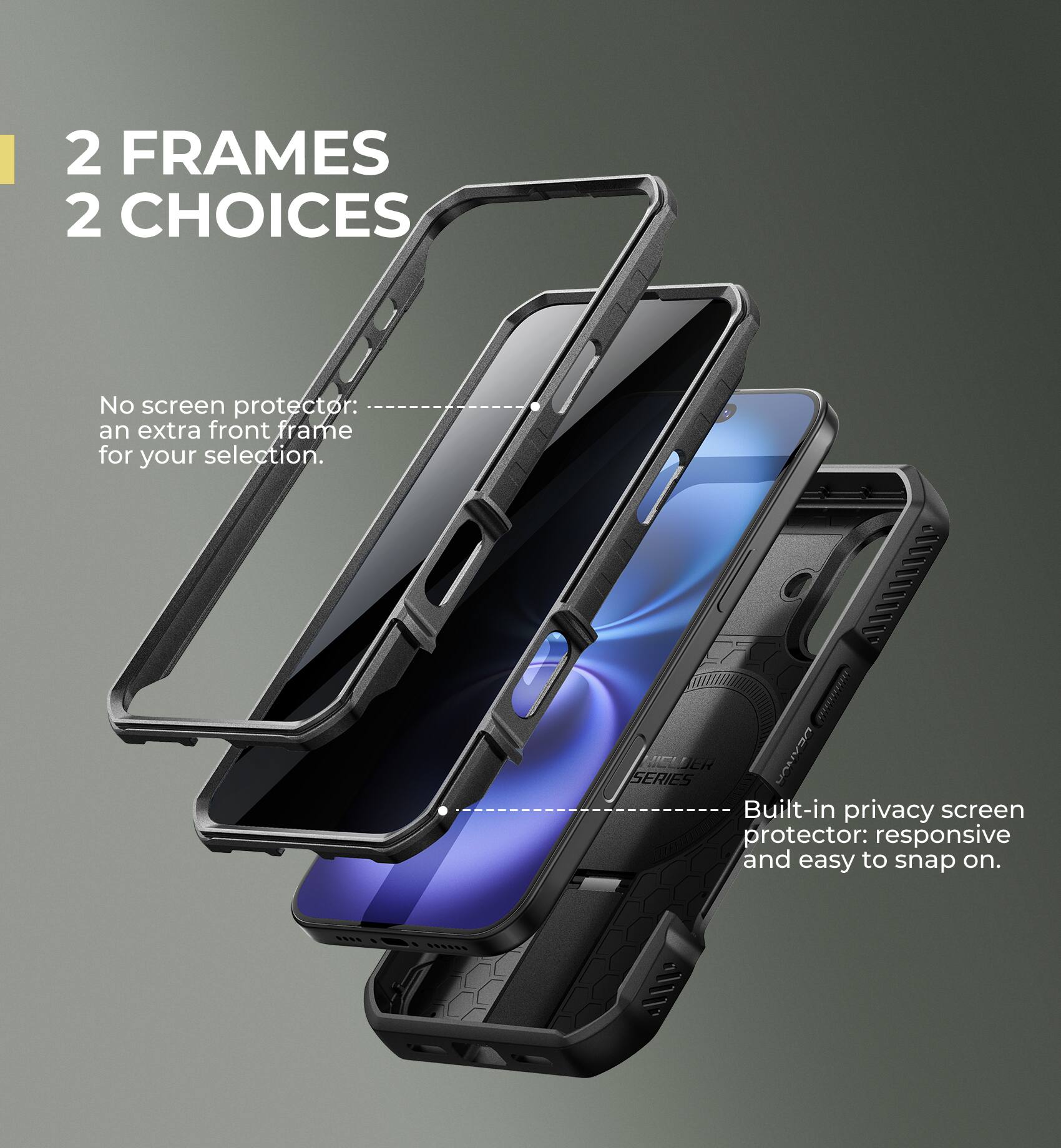 2 FRAMES 2 CHOICES

No screen protector: an extra front frame for your selection.

Built-in privacy screen protector: responsive and easy to snap on.