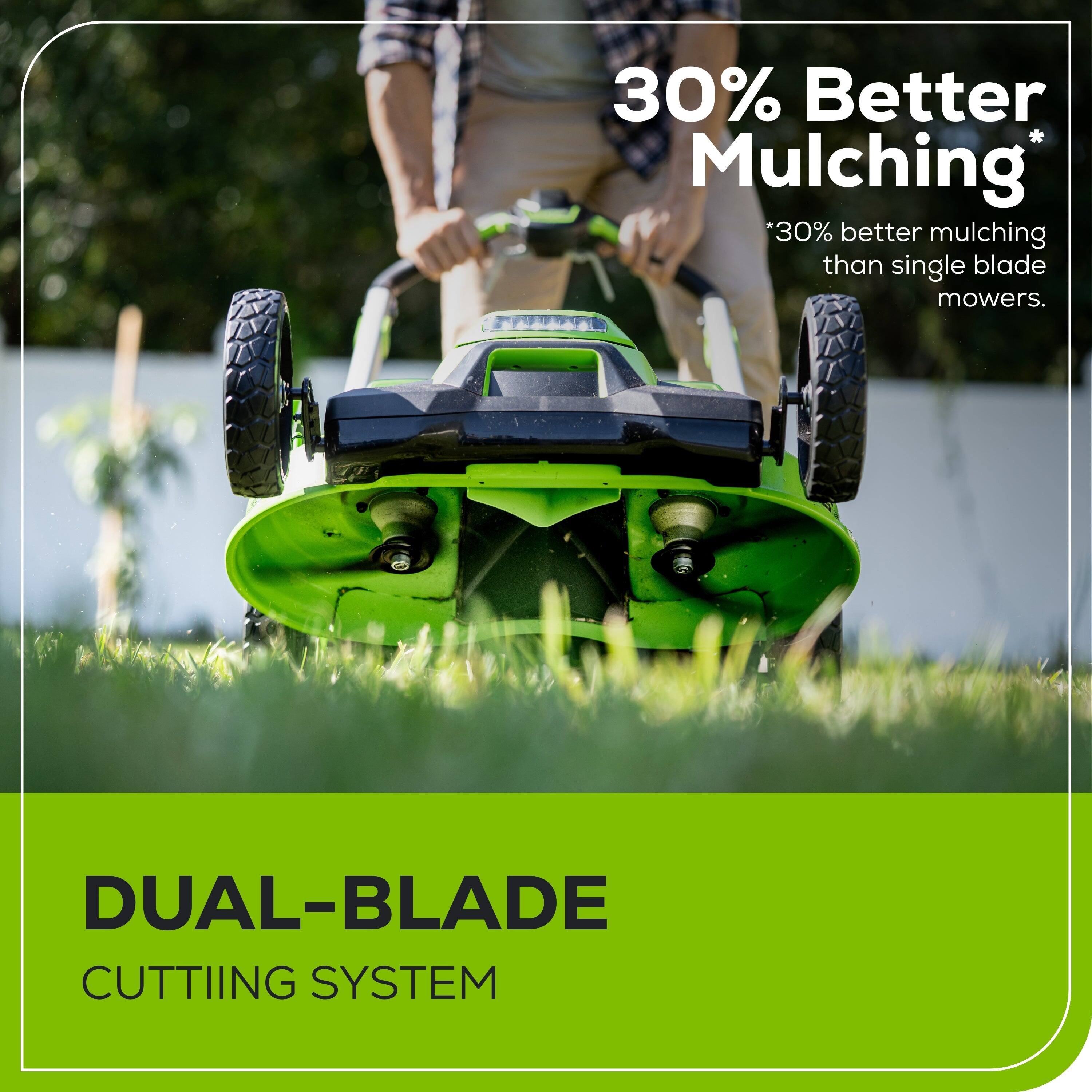 30% Better Mulching  
*30% better mulching than single blade mowers.  

DUAL-BLADE CUTTING SYSTEM