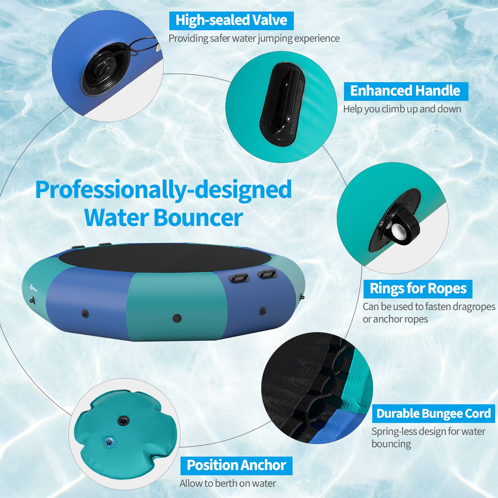High-sealed Valve  
Providing safer water jumping experience  

Enhanced Handle  
Help you climb up and down  

Professionally-designed Water Bouncer  

Rings for Ropes  
Can be used to fasten dragropes or anchor ropes  

Position Anchor  
Allow to berth on water  

Durable Bungee Cord  
Spring-less design for water bouncing