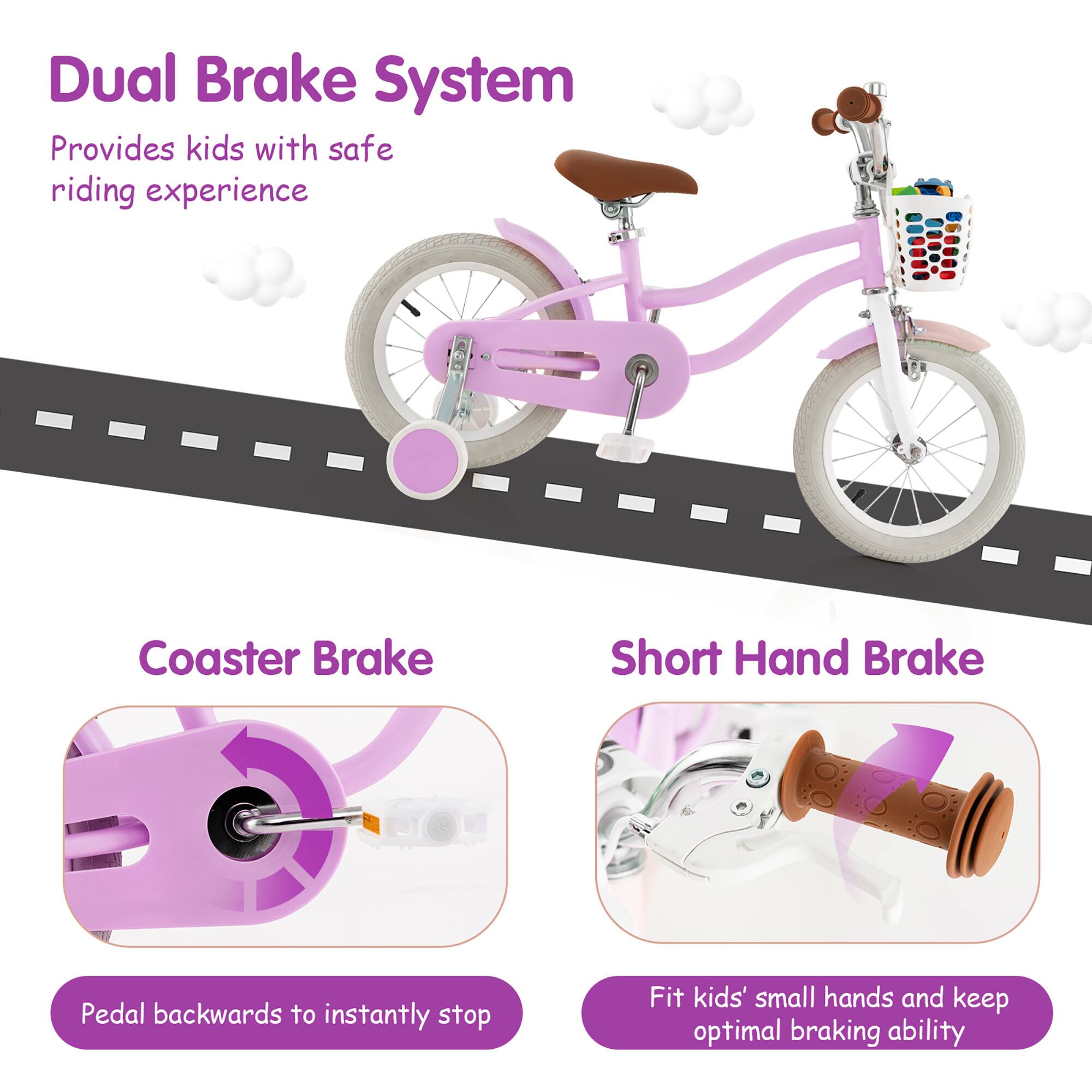 Dual Brake System  
Provides kids with safe riding experience  

Coaster Brake  
Pedal backwards to instantly stop  

Short Hand Brake  
Fit kids' small hands and keep optimal braking ability