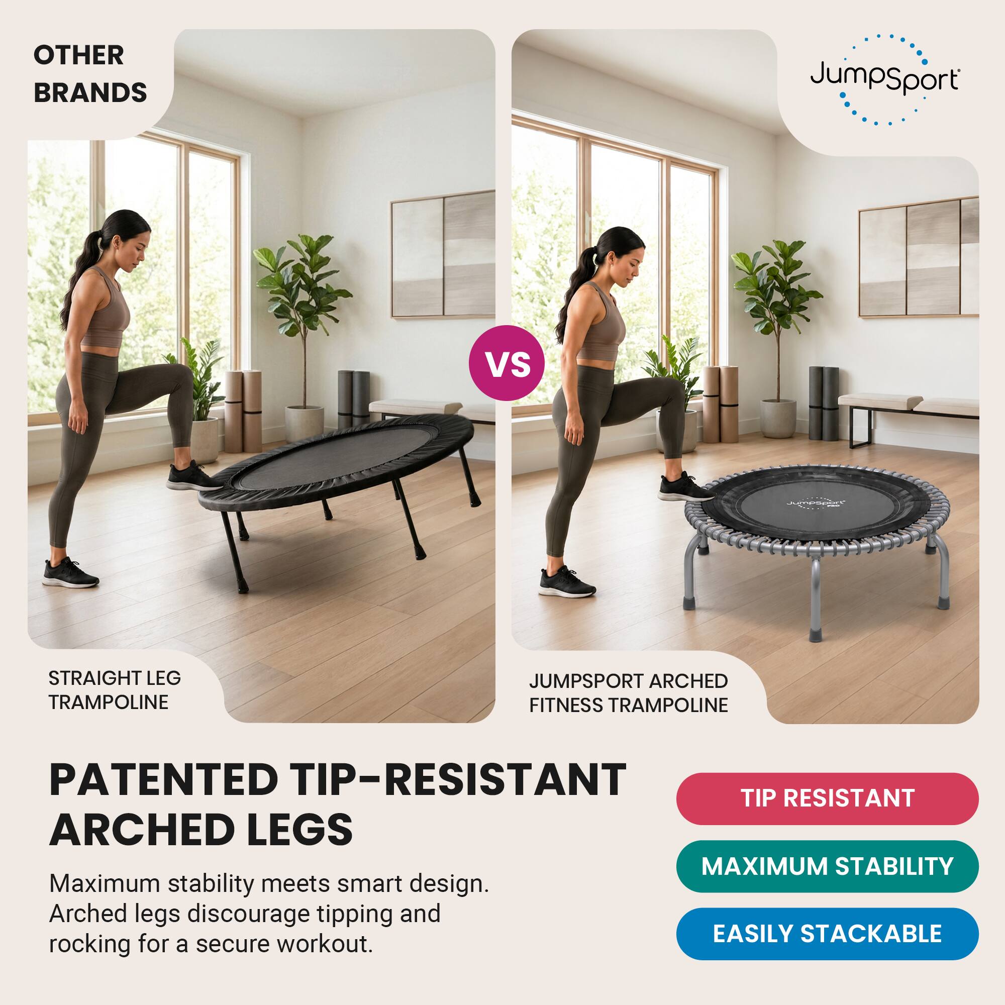 OTHER BRANDS  
JumpSport  
VS  
Jumport  
STRAIGHT LEG TRAMPOLINE  
JUMPSPORT ARCHED FITNESS TRAMPOLINE  
PATENTED TIP-RESISTANT ARCHED LEGS  
Maximum stability meets smart design. Arched legs discourage tipping and rocking for a secure workout.  
TIP RESISTANT  
MAXIMUM STABILITY  
EASILY STACKABLE