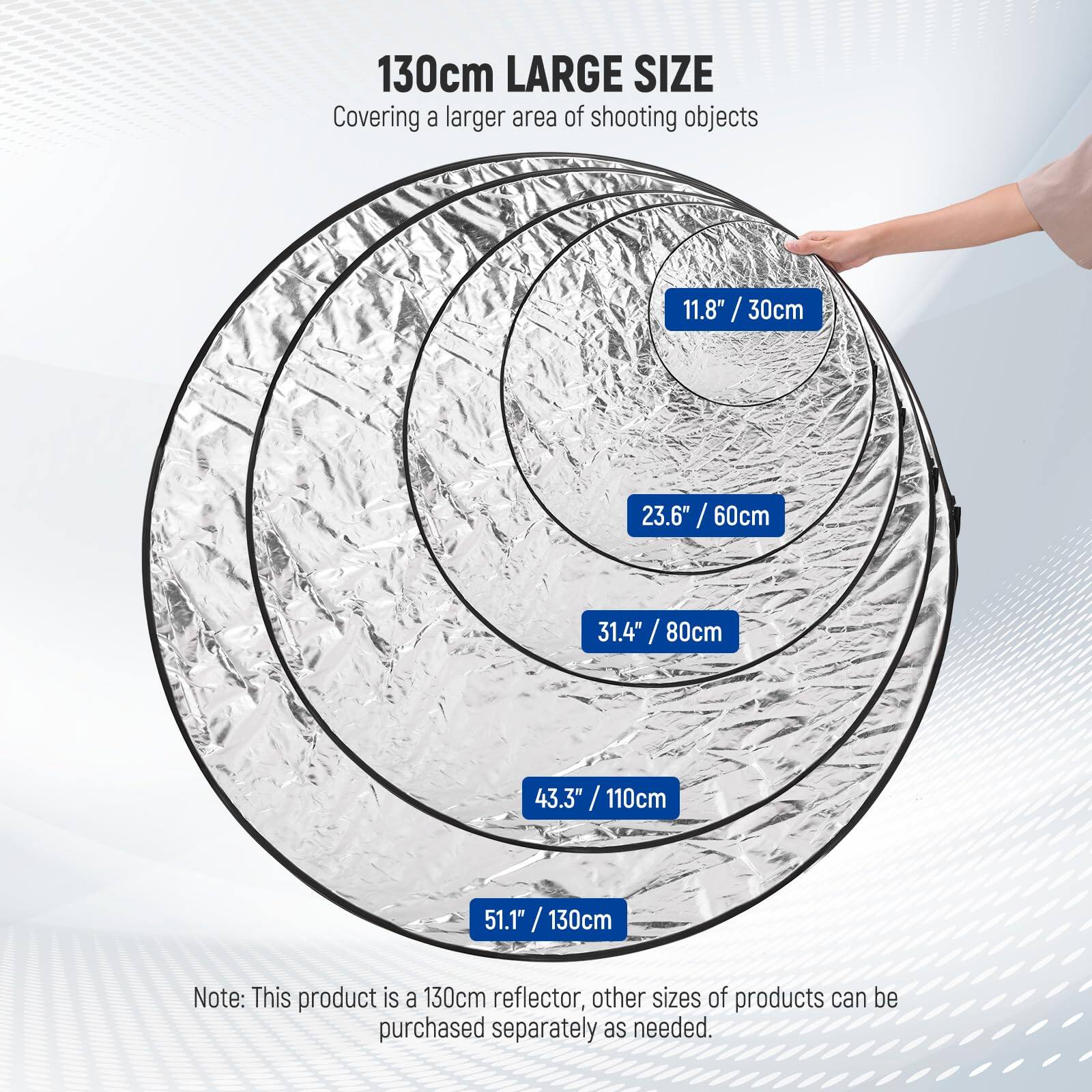 130cm LARGE SIZE  
Covering a larger area of shooting objects  
11.8" / 30cm  
23.6" / 60cm  
31.4" / 80cm  
43.3" / 110cm  
51.1" / 130cm  

Note: This product is a 130cm reflector, other sizes of products can be purchased separately as needed.