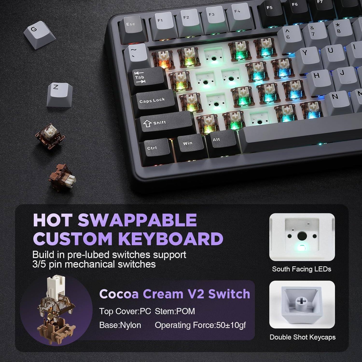 G Esc F1 F2 F3 F4 F5 FG A 6 17 & 7 Y * 8 U I Z Tab Caps Lock H J N N Shift Ctri Win Alt HOT SWAPPABLE CUSTOM KEYBOARD Build in pre-lubed switches support 3/5 pin mechanical switches South Facing LEDs Cocoa Cream V2 Switch Top Cover: PC Stem: POM Base: Nylon Operating Force: 50±10gf Double Shot Keycaps