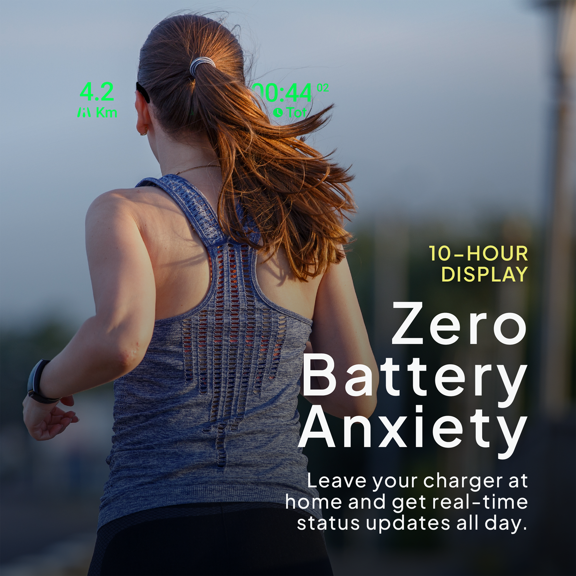 4.2 Km  
00:44 02  
Tot  
10-HOUR DISPLAY  
Zero Battery Anxiety  
Leave your charger at home and get real-time status updates all day.