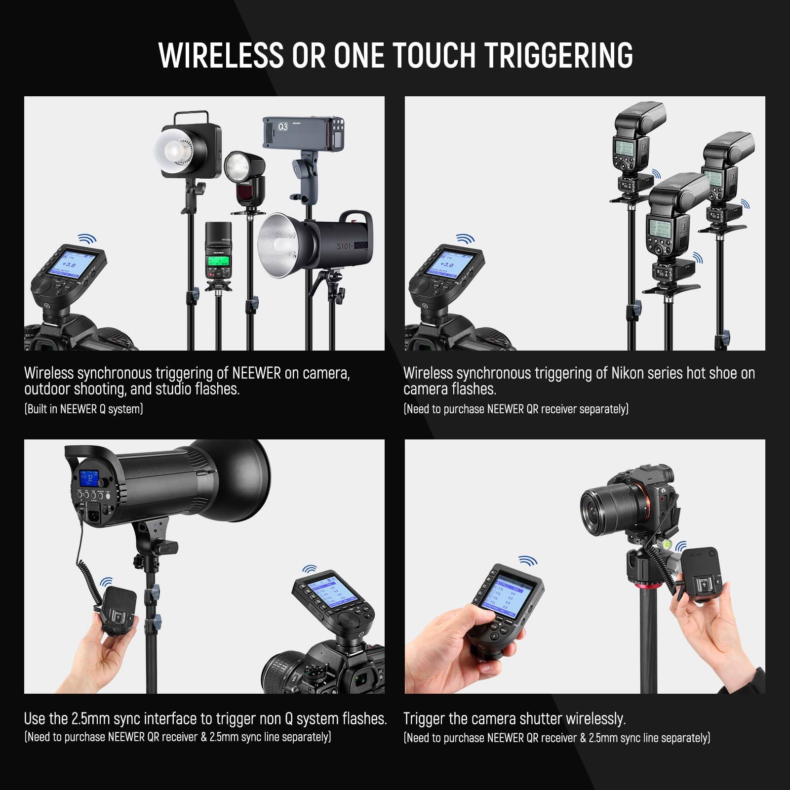 **WIRELESS OR ONE TOUCH TRIGGERING**

- **Wireless synchronous triggering of NEEWER on camera, outdoor shooting, and studio flashes.**  
  (Built in NEEWER Q system)

- **Wireless synchronous triggering of Nikon series hot shoe on camera flashes.**  
  (Need to purchase NEEWER QR receiver separately)

- **Use the 2.5mm sync interface to trigger non Q system flashes.**  
  (Need to purchase NEEWER QR receiver & 2.5mm sync line separately)

- **Trigger the camera shutter wirelessly.**  
  (Need to purchase NEEWER QR receiver & 2.5mm sync line separately)