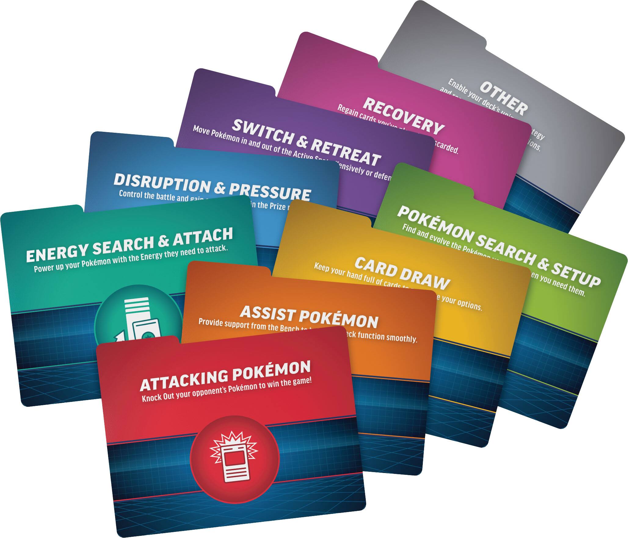 - Enable your deck's strategy
- OTHER
- RECOVERY
- Regain cards wasted in the discard.
- SWITCH & RETREAT
- Move Pokémon in and out of the Active
- DISRUPTION & PRESSURE
- Control the battle and gain the Prize
- ENERGY SEARCH & ATTACK
- Power up your Pokémon with the Energy they need to attack.
- POKÉMON SEARCH & SETUP
- Find and evolve the Pokémon you need
- CARD DRAW
- Keep your hand full of cards so you can use your options.
- ASSIST POKÉMON
- Provide support from the Bench to check function smoothly.
- ATTACKING POKÉMON
- Knock Out your opponent's Pokémon to win the game!