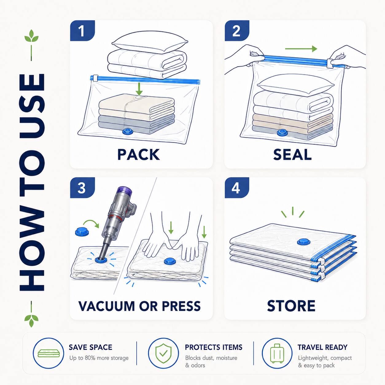 HOW TO USE

1. PACK
2. SEAL
3. VACUUM OR PRESS
4. STORE

SAVE SPACE
Up to 80% more storage

PROTECTS ITEMS
Blocks dust, moisture & odors

TRAVEL READY
Lightweight, compact & easy to pack