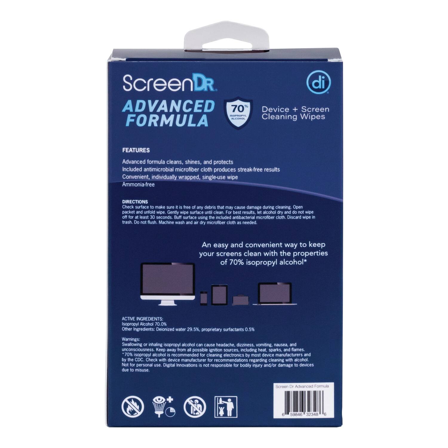 **ScreenDR**  
**ADVANCED FORMULA**  

**Device + Screen Cleaning Wipes**  

**FEATURES**  
- Advanced formula cleans, shines, and protects  
- Included antimicrobial microfiber cloth produces streak-free results  
- Convenient, individually wrapped, single-use wipe  
- Ammonia-free  

**DIRECTIONS**  
1. Check surface to make sure it is free of any debris that may cause damage during cleaning.  
2. Open packet and unfold wipe.  
3. Gently wipe surface until clean.  
4. For best results, let alcohol dry and do not wipe off for at least 30 seconds.  
5. Buff surface using the included antibacterial microfiber cloth.  
6. Discard wipe in trash.  
7. Do not flush.  
8. Machine wash and air dry microfiber cloth as needed.  

**An easy and convenient way to keep your screens clean with the properties of 70% isopropyl alcohol**  

**ACTIVE INGREDIENTS**  
- Isopropyl Alcohol 70.0%  
- Other Ingredients: Deionized water 29.5%, proprietary surfactants 0.5%  

**Warnings**  
- Swallowing
