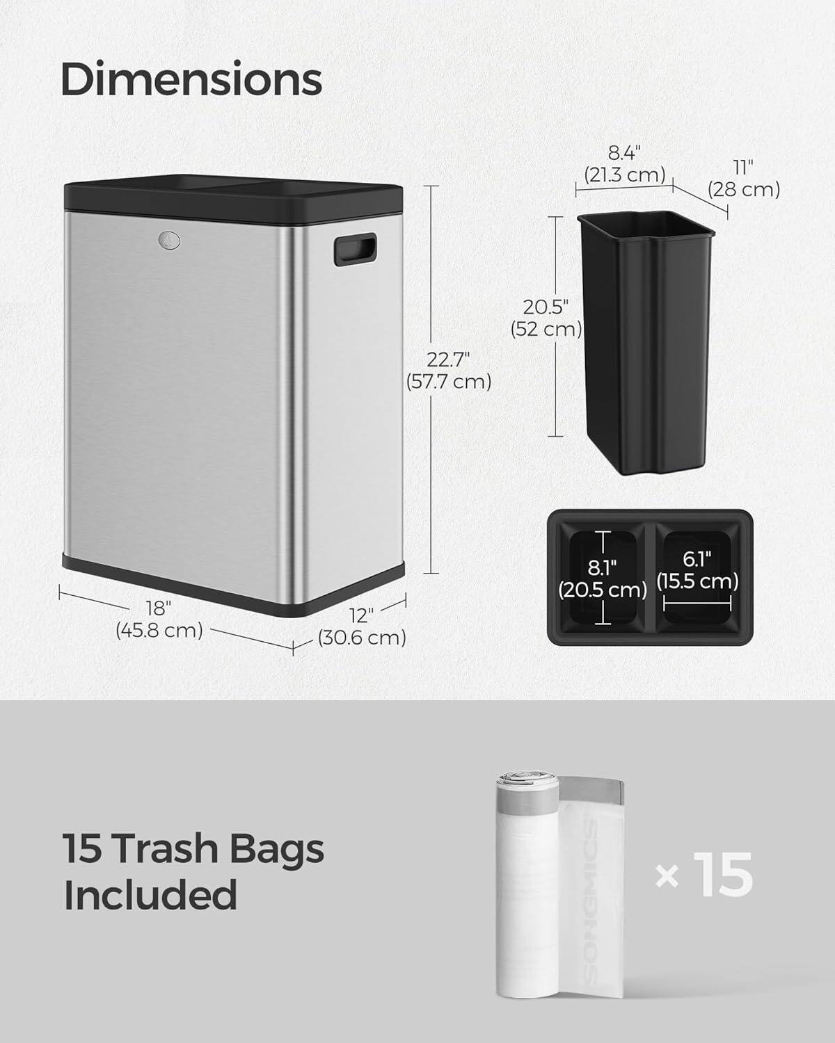 Dimensions:  
8.4" (21.3 cm)  
11" (28 cm)  
22.7" (57.7 cm)  
20.5" (52 cm)  
18" (45.8 cm)  
12" (30.6 cm)  
6.1"  
8.1" (20.5 cm) (15.5 cm)  

15 Trash Bags Included  
SONGMICS x 15