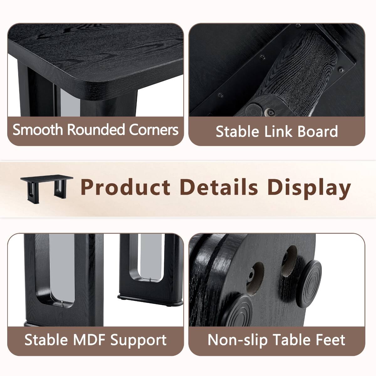 Smooth Rounded Corners  
Stable Link Board  
Product Details Display  
Stable MDF Support  
Non-slip Table Feet