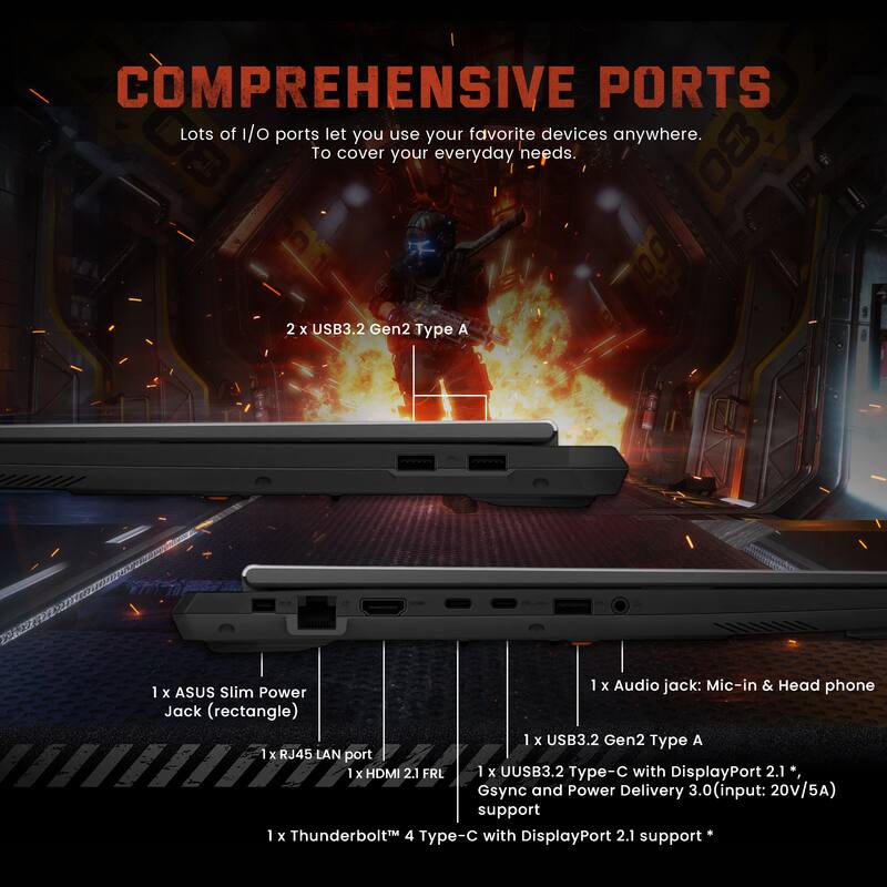 COMPREHENSIVE PORTS

Lots of I/O ports let you use your favorite devices anywhere. To cover your everyday needs.

- 2 x USB3.2 Gen2 Type A
- 1 x Audio jack: Mic-in & Headphone
- 1 x ASUS Slim Power Jack (rectangle)
- 1 x USB3.2 Gen2 Type A
- 1 x RJ45 LAN port
- 1 x HDMI 2.1 FRL
- 1 x USB3.2 Type-C with DisplayPort 2.1*, Gsync and Power Delivery 3.0 (input: 20V/5A) support
- 1 x Thunderbolt™ 4 Type-C with DisplayPort 2.1 support