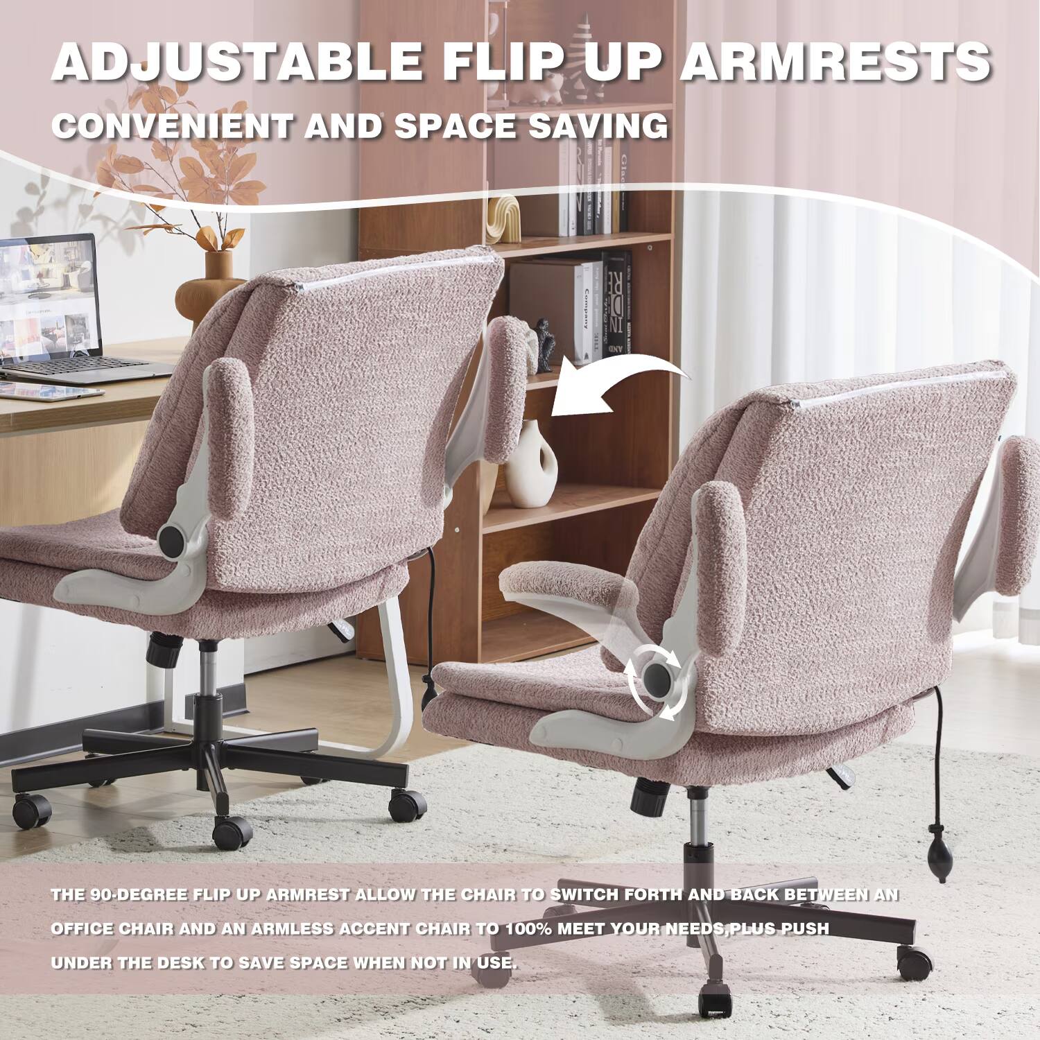 ADJUSTABLE FLIP UP ARMRESTS CONVENIENT AND SPACE SAVING: THE 90-DEGREE FLIP UP ARMREST ALLOW THE CHAIR TO SWITCH FORTH AND BACK BETWEEN AN OFFICE CHAIR AND AN ARMLESS ACCENT CHAIR TO 100% MEET YOUR NEEDS/PLUS PUSH UNDER THE DESK TO SAVE SPACE WHEN NOT IN USE.