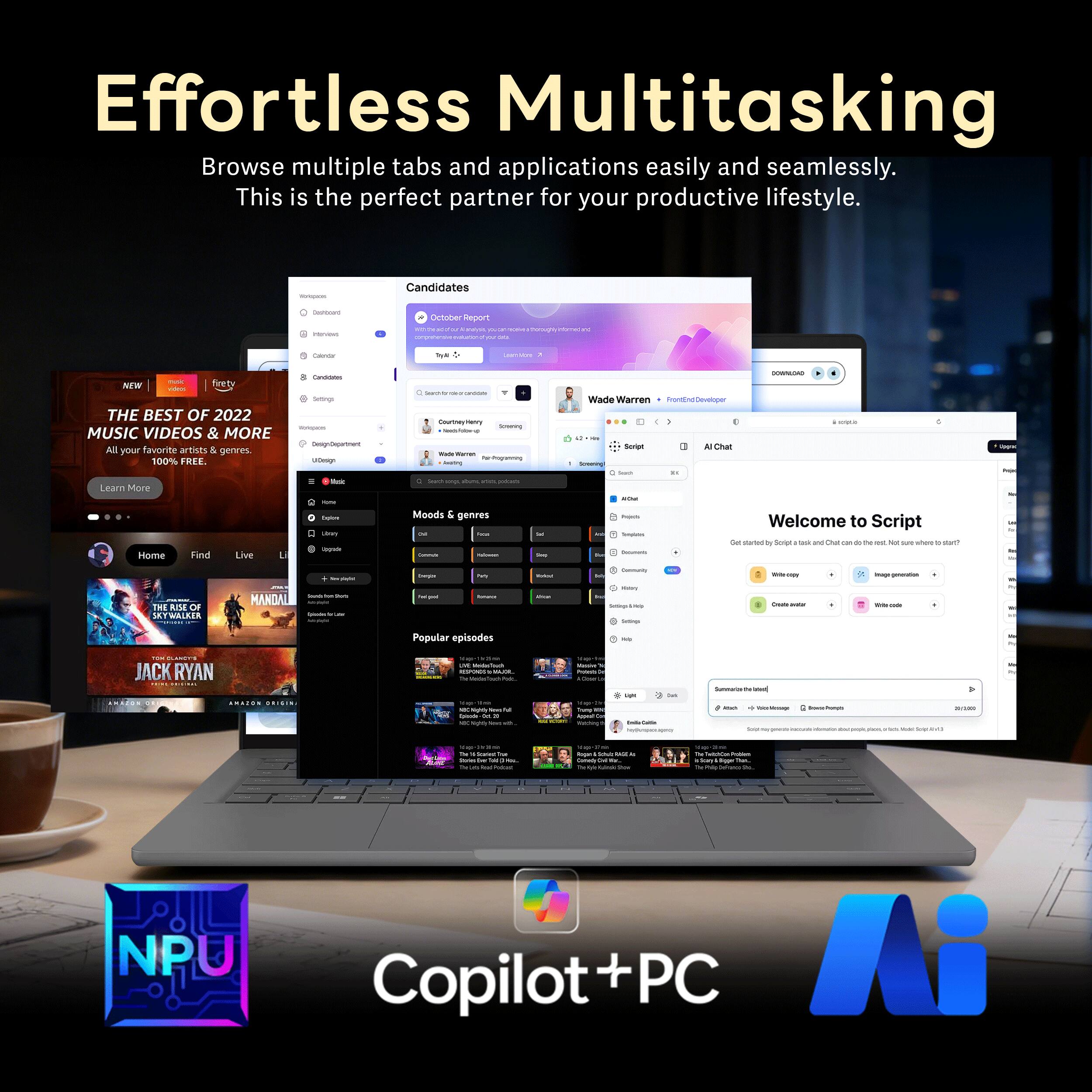 Effortless Multitasking  
Browse multiple tabs and applications easily and seamlessly.  
This is the perfect partner for your productive lifestyle.  

- Candidates  
- Oetoner depont Cane  
- I NEWe nrety  
- THE BEST OF 2022 MUSIC VIDEOS & MORE  
  All your favorite artists & genres. 100% FREE.  
- Lnar Mrve Home Fand Live i  
- Moods & genres  
- Wade Warren Frontend Developer  
- Welcome to Script  
- Popular episodes  
- JACK RYAN  
- NPU Copilot+PC