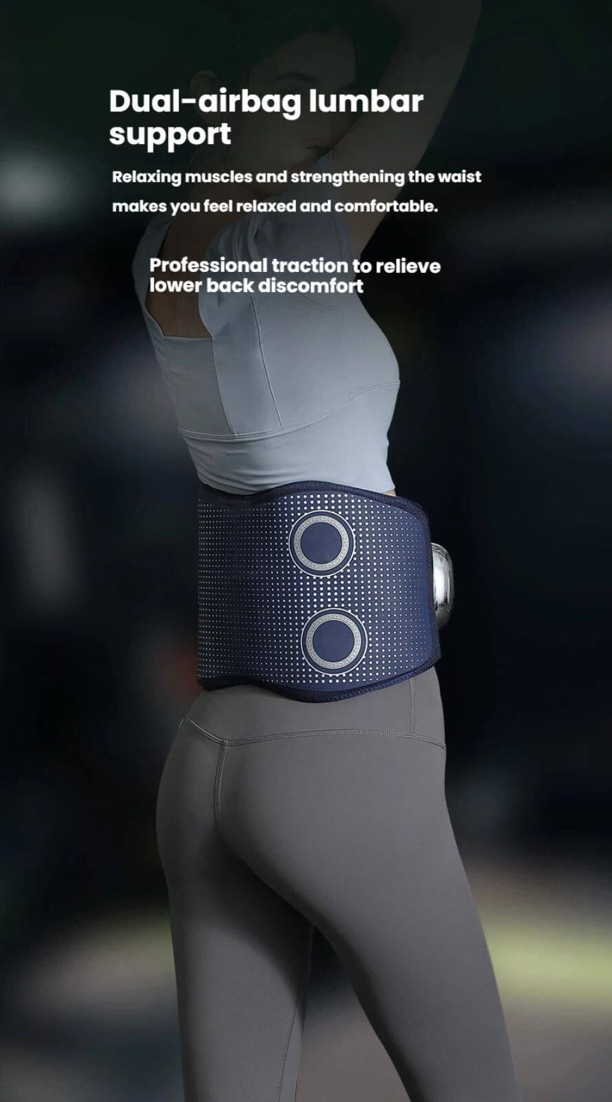 Dual-airbag lumbar support

Relaxing muscles and strengthening the waist makes you feel relaxed and comfortable.

Professional traction to relieve lower back discomfort