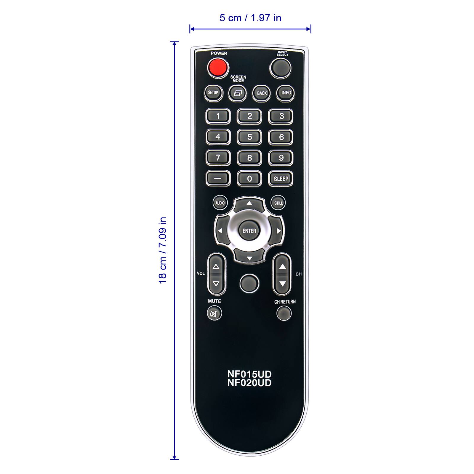 5 cm / 1.97 in

POWER
INPUT SELECT
SCREEN MODE
SETUP
BACK
INFO

1
2
3
4
5
6
7
8
9
0 ENTER

SLEEP STILL CH CH RETURN

NF015UD NF020UD

18 cm / 7.09 in