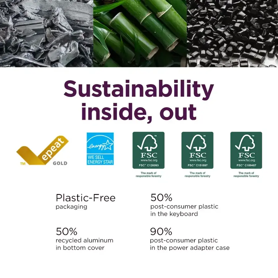 Sustainability inside, out epeat GOLD ENERGY WE SELL STAR www.fsc.org FSC www.fsc.org FSC FSC www.fsc.org TM FSC- C151697 SC" C189487 The mark of The mark of The mark of responsible forestry responsible forestry responsible forestry Plastic-Free packaging 50% post-consumer plastic in the keyboard 50% recycled aluminum in bottom cover 90% post-consumer plastic in the power adapter case
