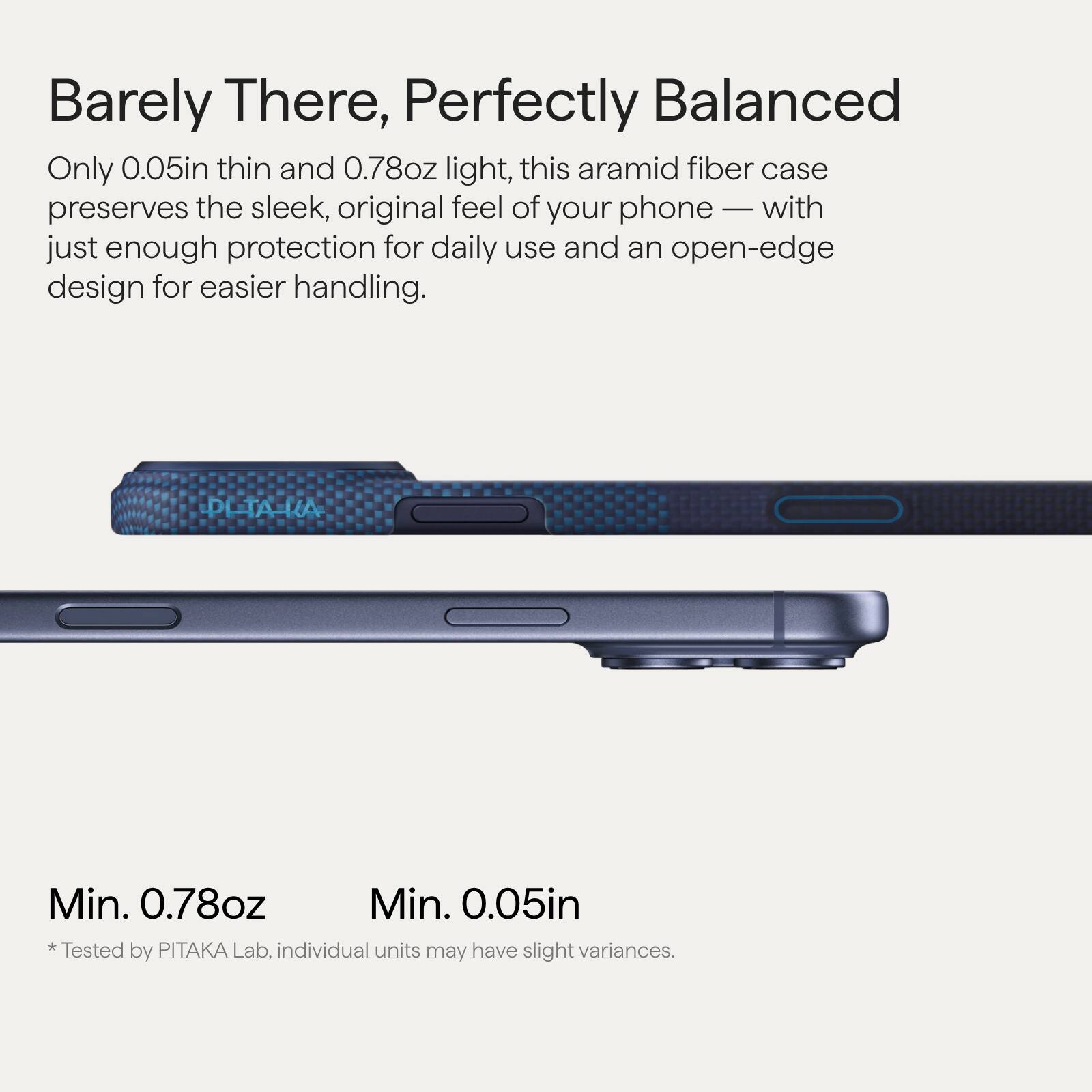 Barely There, Perfectly Balanced

Only 0.05in thin and 0.78oz light, this aramid fiber case preserves the sleek, original feel of your phone — with just enough protection for daily use and an open-edge design for easier handling.

Min. 0.78oz  
Min. 0.05in  
* Tested by PITAKA Lab, individual units may have slight variances.