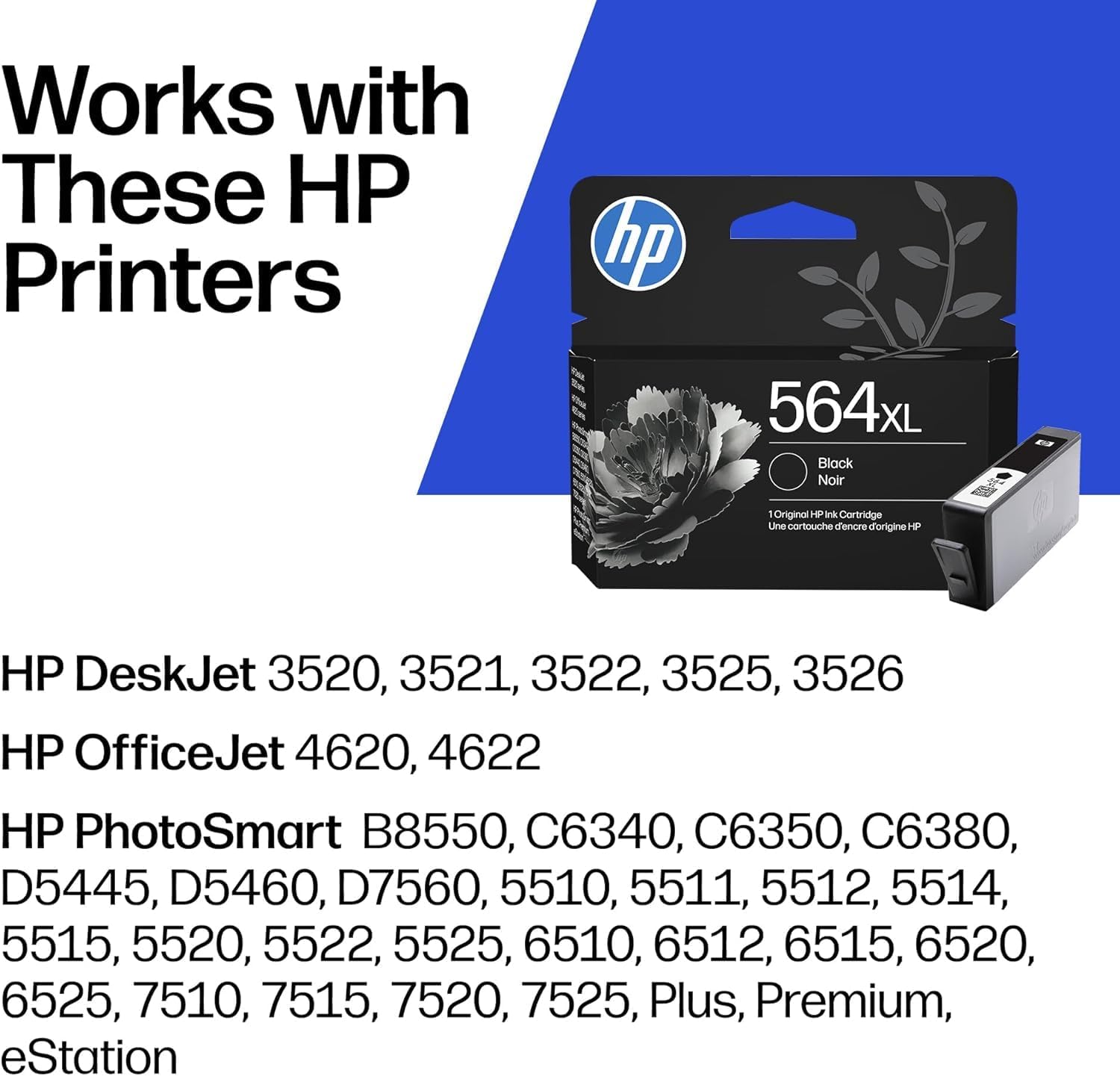 Works with These HP Printers

hp 564L Black Noir  
Une cartouche d'encre d'origine HP

HP DeskJet 3520, 3521, 3522, 3525, 3526  
HP OfficeJet 4620, 4622  
HP PhotoSmart B8550, C6340, C6350, C6380, D5445, D5460, D7560, 5510, 5511, 5512, 5514, 5515, 5520, 5522, 5525, 6510, 6512, 6515, 6520, 6525, 7510, 7515, 7520, 7525, Plus, Premium, eStation