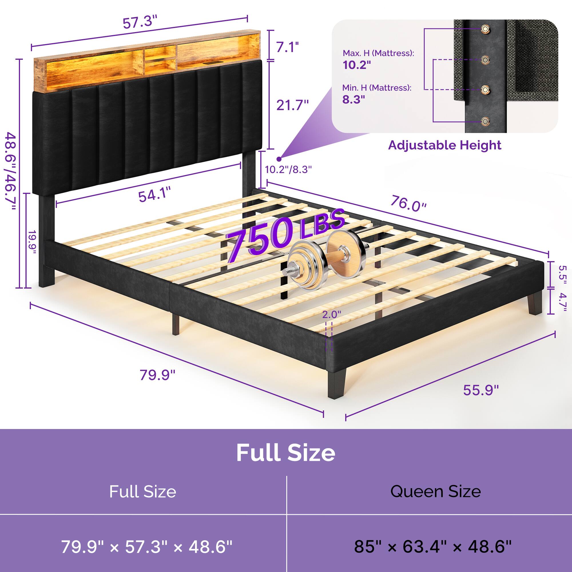 - **Full Size:**
- 79.9" x 57.3" x 48.6"
- **Queen Size:**
- 85" x 63.4" x 48.6"
- **Dimensions:**
- 57.3"
- 7.1"
- 21.7"
- 19.9"
- 54.1"
- 48.6"/46.7"
- 76.0"
- 55.9"
- 5.5"
- 4.7"
- 79.9"
- 55.9"
- **Adjustable Height:**
- Max. H (Mattress): 10.2"
- Min. H (Mattress): 8.3"
- 10.2"/8.3"
- **Weight Capacity:**
- 750 LBS
- **Additional Dimensions:**
- 2.0"