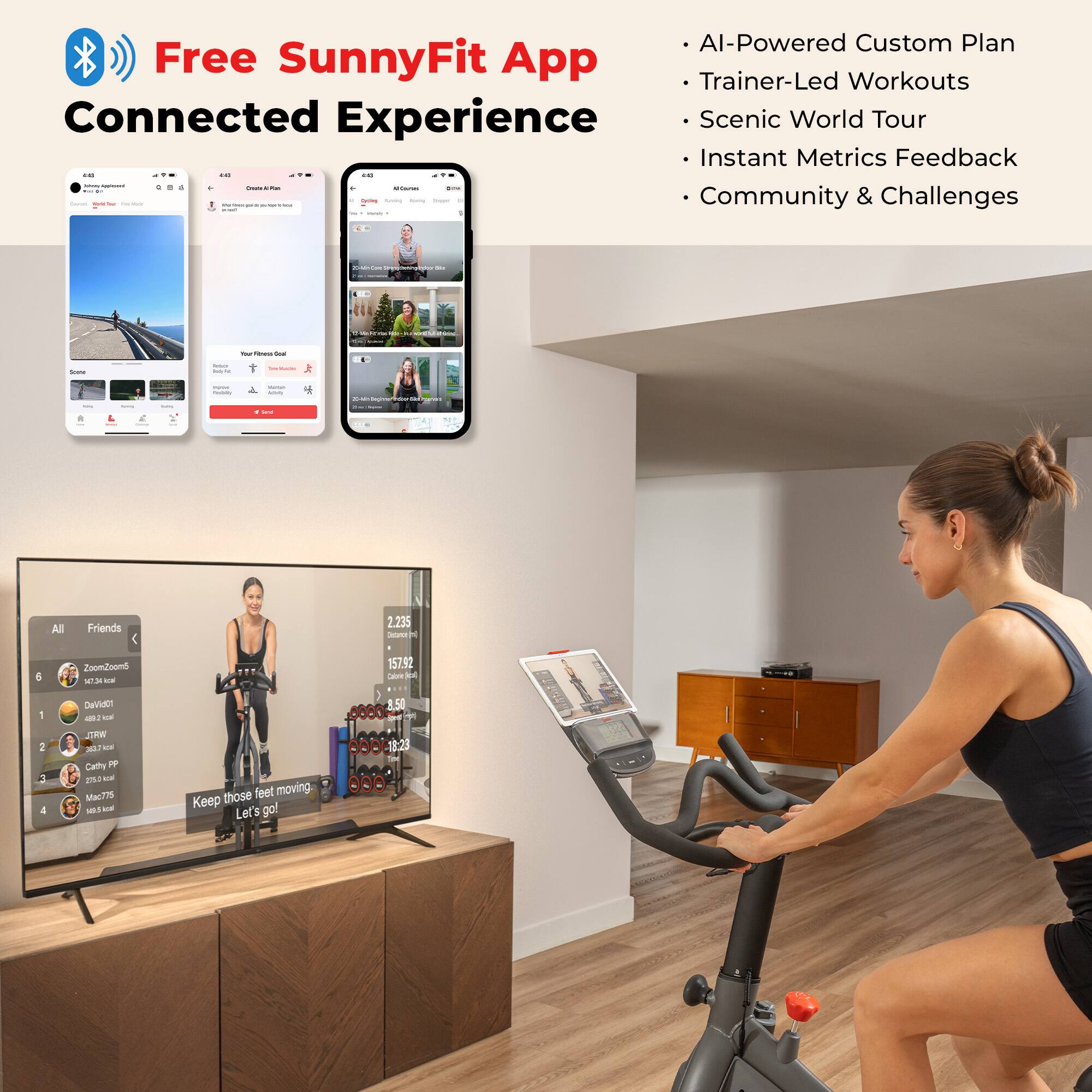 Free SunnyFit App  
Connected Experience

- AI-Powered Custom Plan
- Trainer-Led Workouts
- Scenic World Tour
- Instant Metrics Feedback
- Community & Challenges

All Friends  
2.235  
ZoomZoond  
157:92  
DaViae  
1.50  
Cathy PP  
Ma775  
279.0 km  
148.8 kcal

Keep those feet moving.  
Let's go!