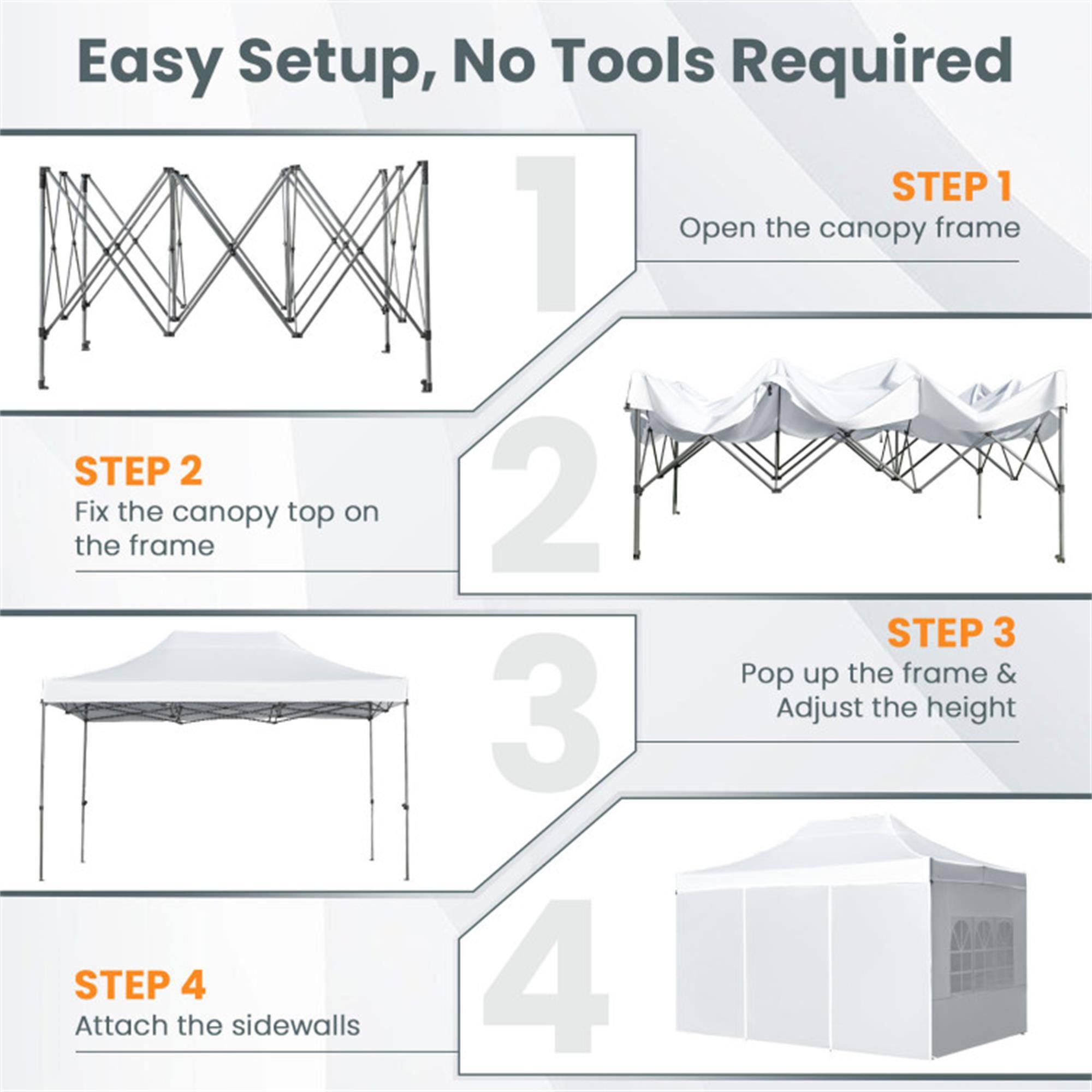 Easy Setup, No Tools Required

STEP 1  
Open the canopy frame

STEP 2  
Fix the canopy top on the frame

STEP 3  
Pop up the frame & Adjust the height

STEP 4  
Attach the sidewalls