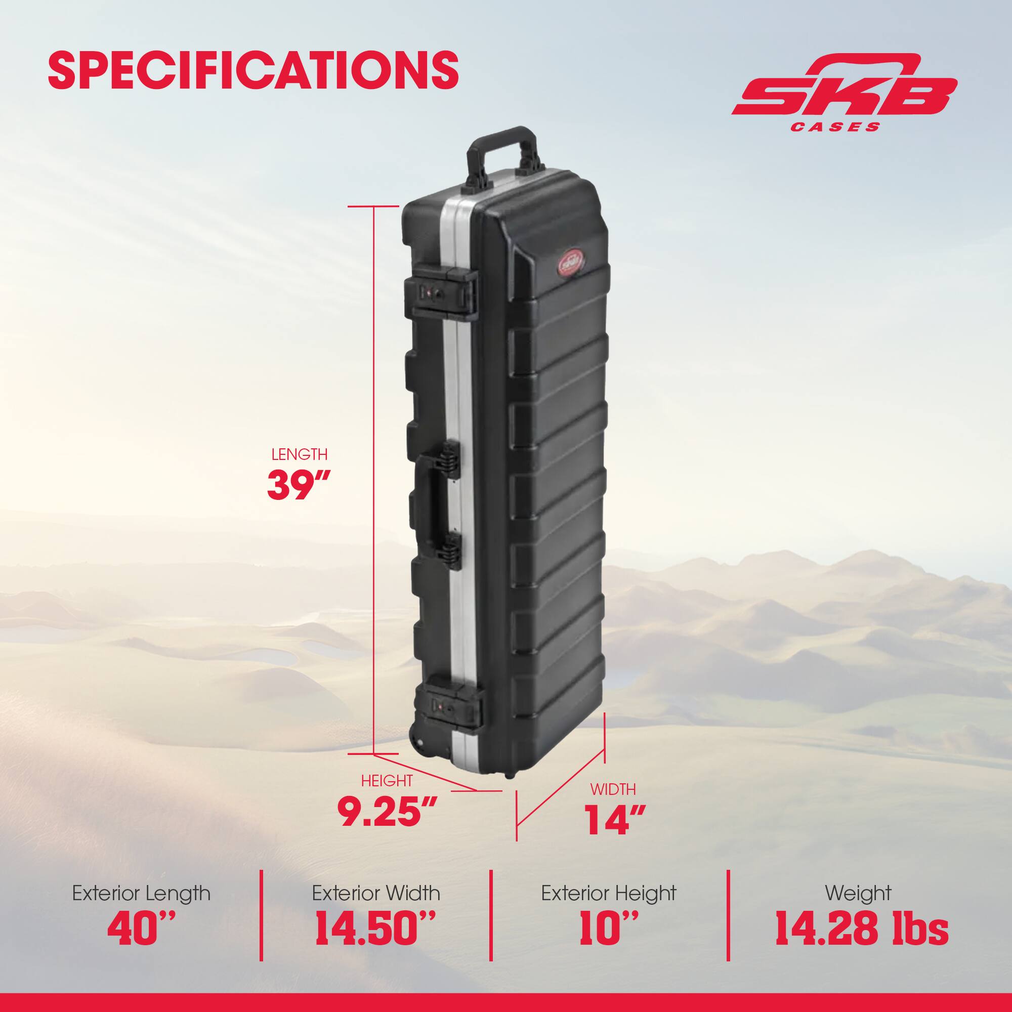 SPECIFICATIONS

SKB CASES

LENGTH 39"  
HEIGHT 9.25"  
WIDTH 14"  
Exterior Length 40"  
Exterior Width 14.50"  
Exterior Height 10"  
Weight 14.28 lbs