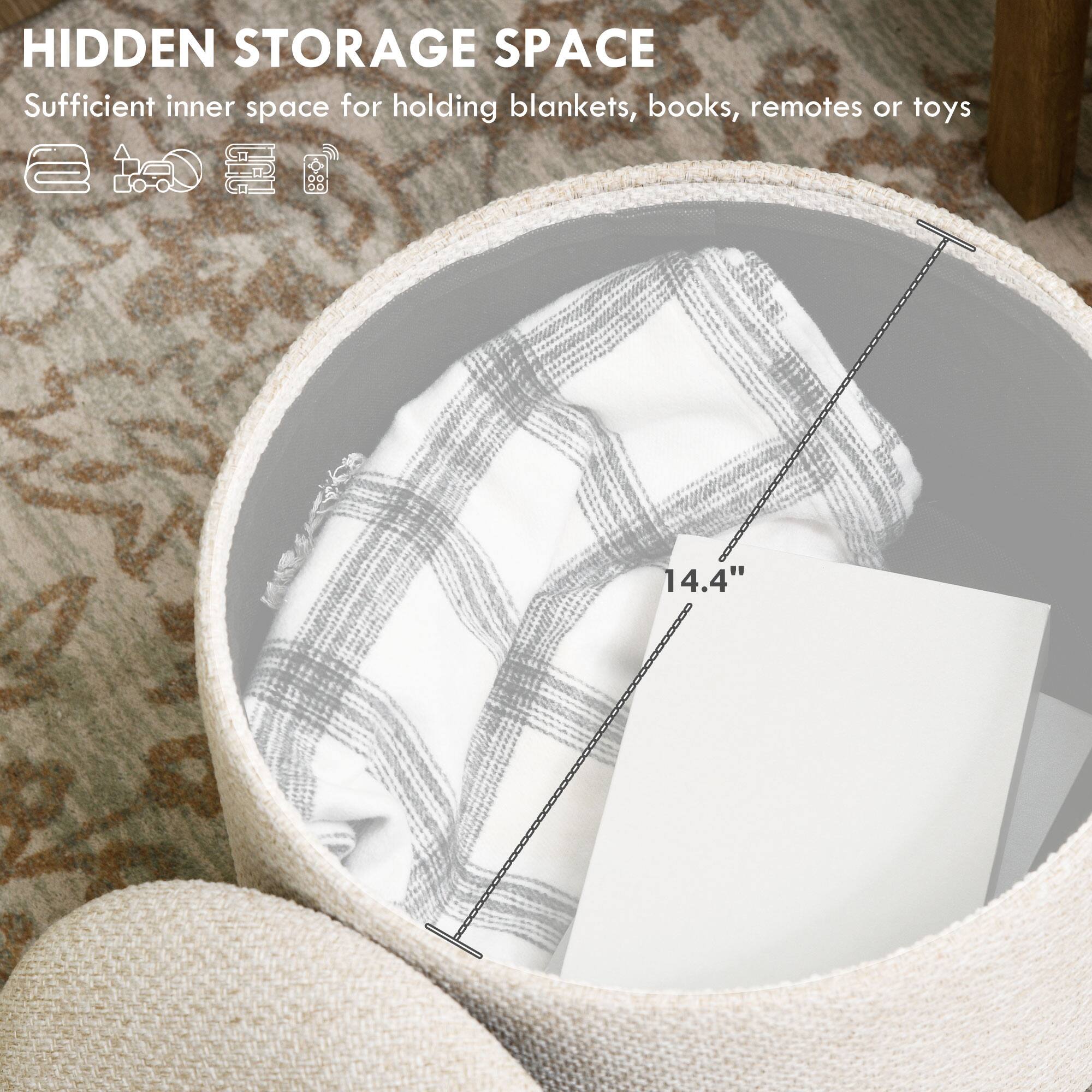 HIDDEN STORAGE SPACE  
Sufficient inner space for holding blankets, books, remotes or toys  
14.4"