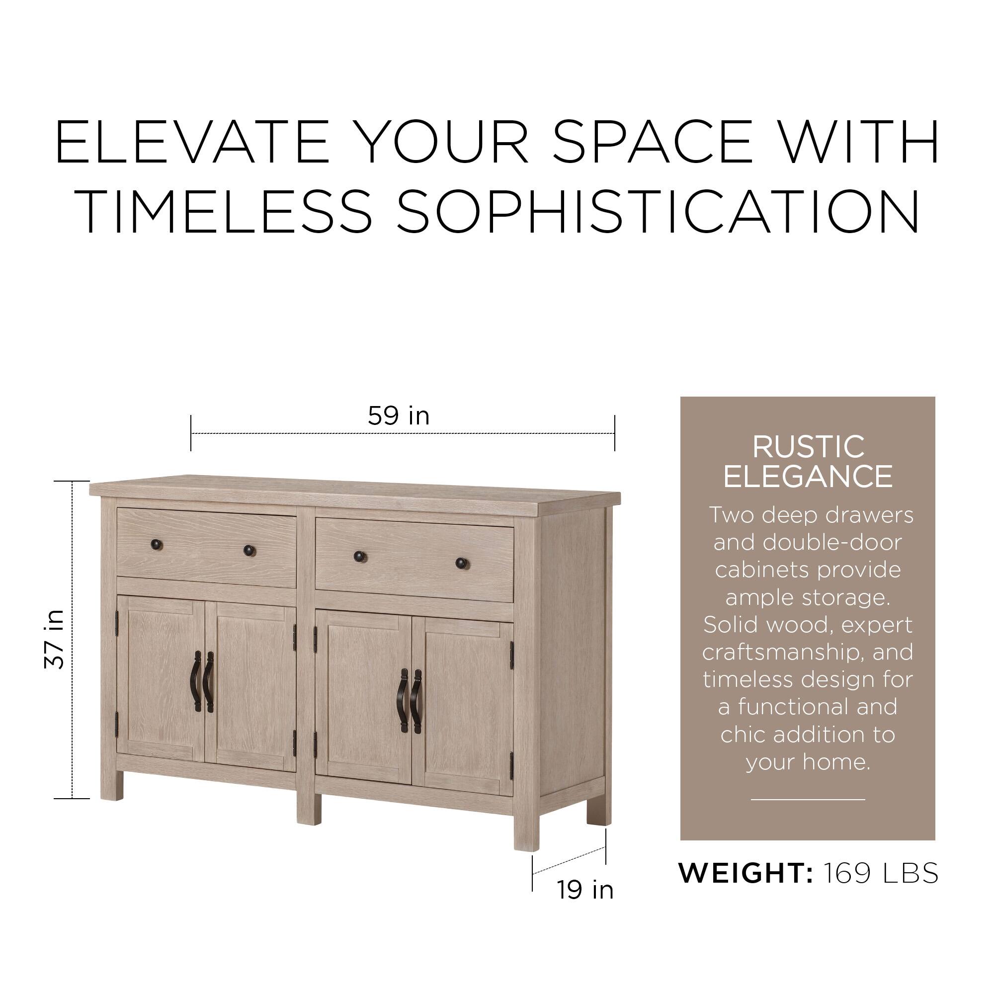 ELEVATE YOUR SPACE WITH TIMELESS SOPHISTICATION

37 in x 59 in

RUSTIC ELEGANCE

Two deep drawers and double-door cabinets provide ample storage. Solid wood, expert craftsmanship, and timeless design for a functional and chic addition to your home.

WEIGHT: 169 LBS