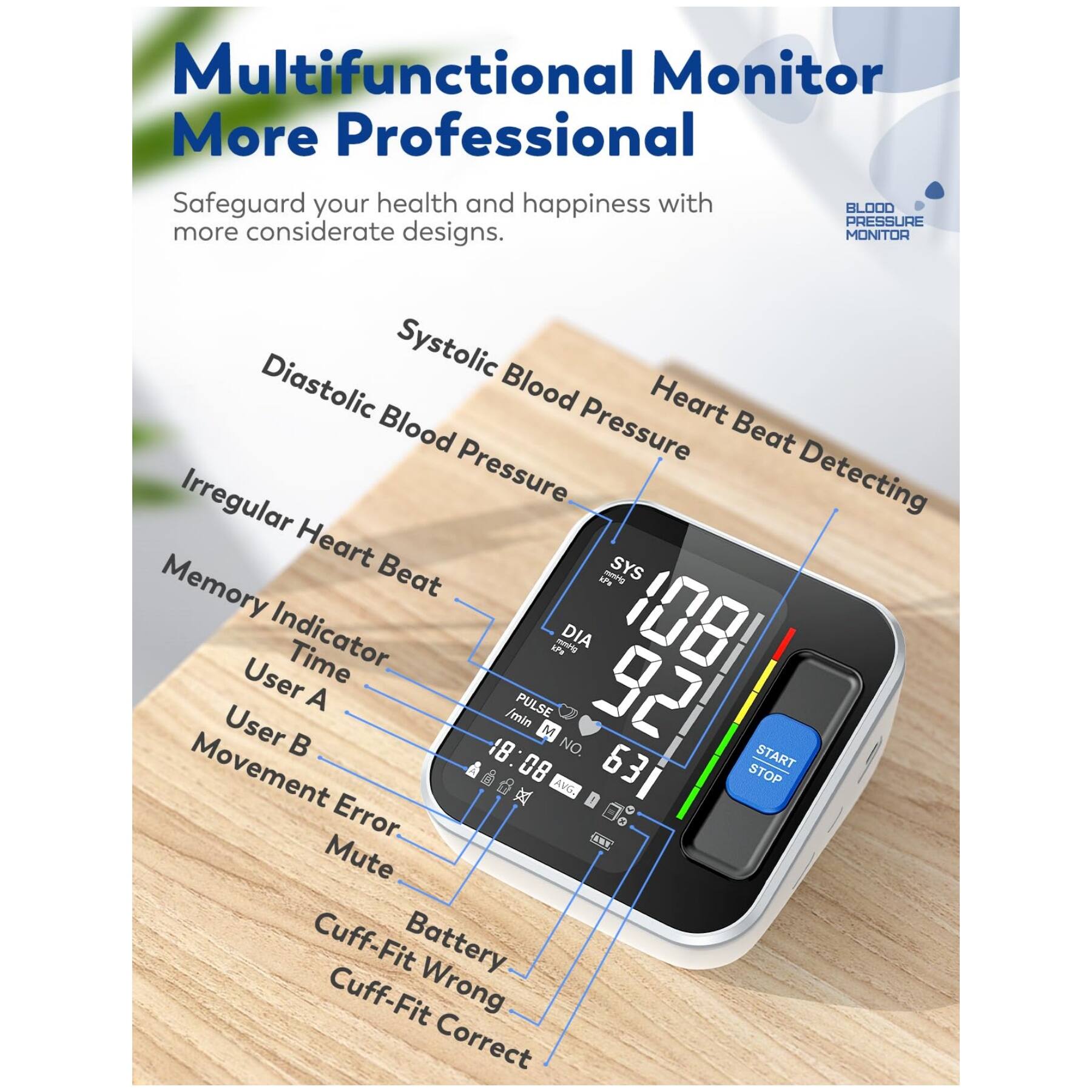 Multifunctional Monitor  
More Professional  

Safeguard your health and happiness with BLOOD PRESSURE more considerate designs.  

- Systolic Blood Pressure  
- Diastolic Blood Pressure  
- Heart Beat Detecting  
- Irregular Heart Beat  
- Memory Indicator  
- Time  
- User A  
- User B  
- Movement  
- Error  
- Mute  
- Battery  
- Cuff-Fit Wrong  
- Cuff-Fit Correct  

108  
92  
63  
18 /min  
PULSE  
18:08  
631  
START  
STOP  
AVG.  
E - Error