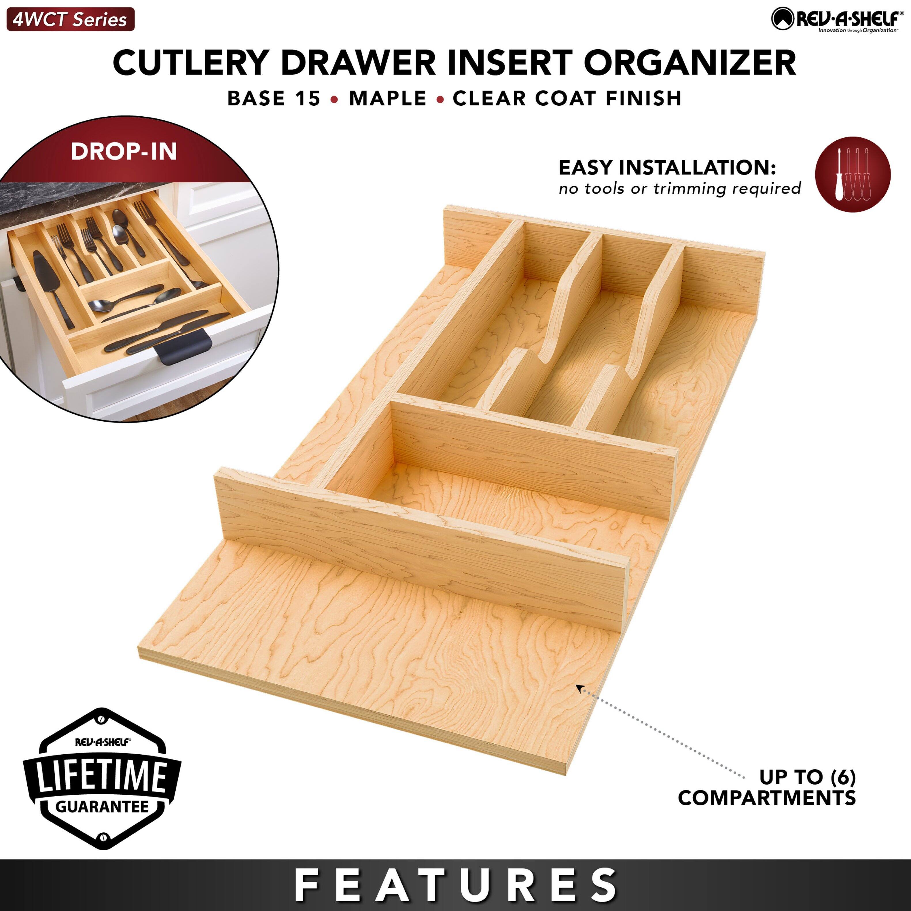 4WCT Series  
CUTLERY DRAWER INSERT ORGANIZER  
BASE 15 • MAPLE • CLEAR COAT FINISH  

DROP-IN  

EASY INSTALLATION:  
no tools or trimming required  

REV-A-SHELF LIFETIME GUARANTEE  

UP TO (6) COMPARTMENTS  

FEATURES