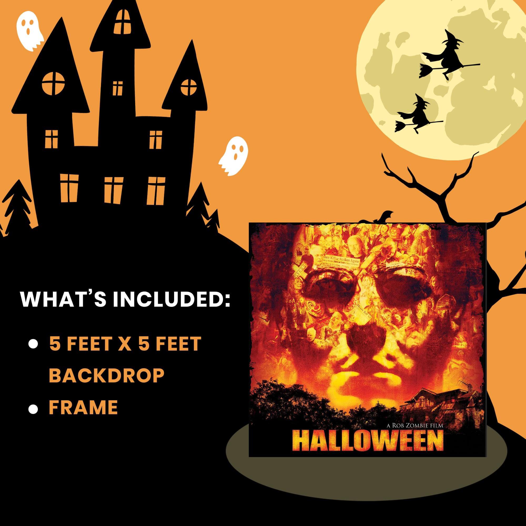 WHAT'S INCLUDED:  
- 5 FEET X 5 FEET BACKDROP  
- FRAME  

A ROB ZOMBIE FILM  
HALLOWEEN