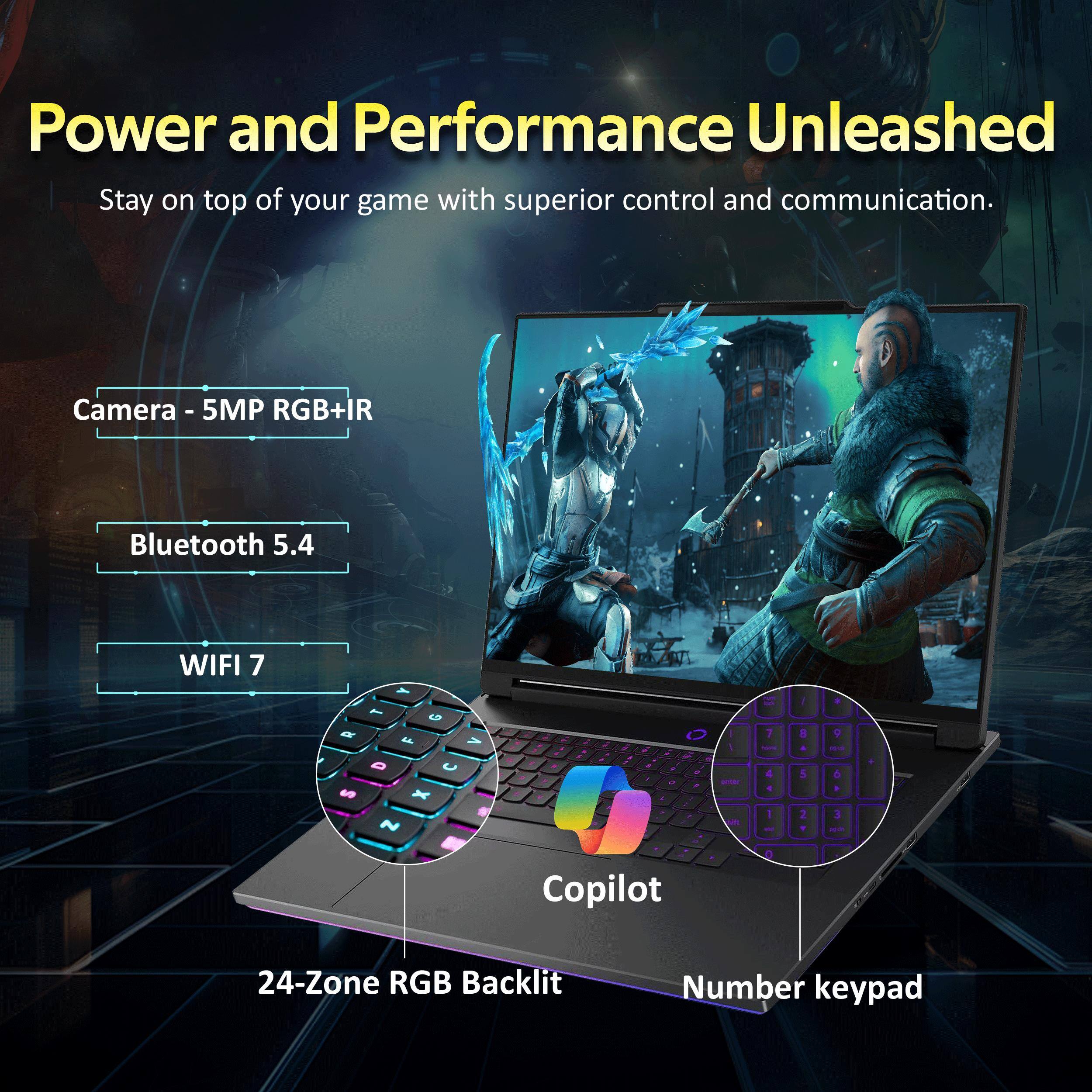 Power and Performance Unleashed  
Stay on top of your game with superior control and communication.

Camera - 5MP RGB+IR  
Bluetooth 5.4  
WIFI 7  

24-Zone RGB Backlit  
Number keypad  
Copilot