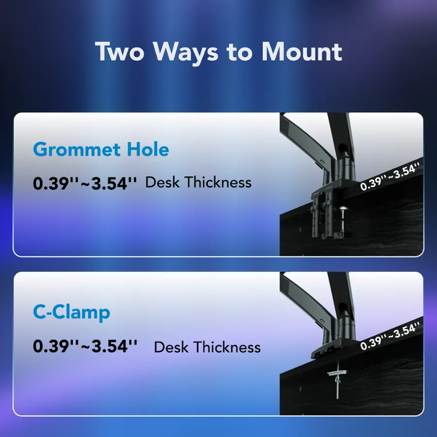 Two Ways to Mount Grommet Hole:

1. 0.39"~3.54" Desk Thickness:
- Grommet Hole: 0.39"~3.54"
- Desk Thickness: 0.39"~3.54"
- C-Clamp: 0.39"~3.54"
- Desk Thickness: 0.39"~3.54"
- C-Clamp: 0.39"~3.54"