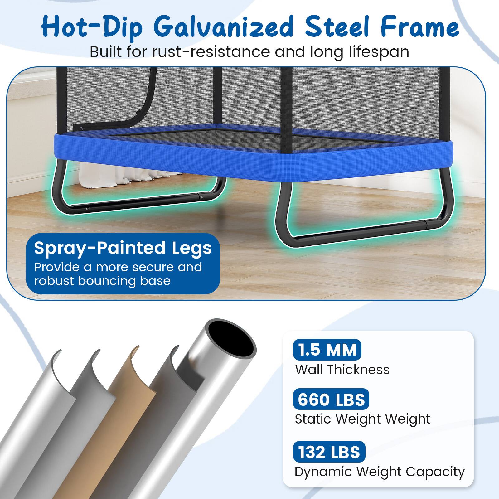 Hot-Dip Galvanized Steel Frame  
Built for rust-resistance and long lifespan  

Spray-Painted Legs  
Provide a more secure and robust bouncing base  

1.5 MM  
Wall Thickness  

660 LBS  
Static Weight  

132 LBS  
Dynamic Weight Capacity